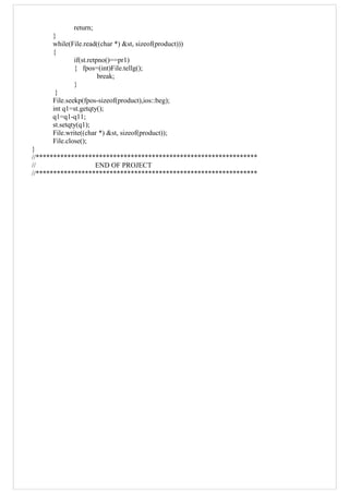 return;
}
while(File.read((char *) &st, sizeof(product)))
{
if(st.retpno()==pr1)
{ fpos=(int)File.tellg();
break;
}
}
File.seekp(fpos-sizeof(product),ios::beg);
int q1=st.getqty();
q1=q1-q11;
st.setqty(q1);
File.write((char *) &st, sizeof(product));
File.close();
}
//***************************************************************
// END OF PROJECT
//***************************************************************
 