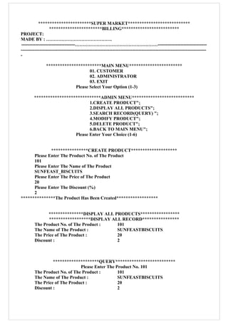 ***********************SUPER MARKET***************************
***********************BILLING*************************
PROJECT:
MADE BY : …………………………………….
-----------------------------------………………………………………………--------------------------------
-------------------------------------------------------------------------------------------------------------------------
-
************************MAIN MENU***********************
01. CUSTOMER
02. ADMINISTRATOR
03. EXIT
Please Select Your Option (1-3)
*****************************ADMIN MENU***************************
1.CREATE PRODUCT";
2.DISPLAY ALL PRODUCTS";
3.SEARCH RECORD(QUERY) ";
4.MODIFY PRODUCT";
5.DELETE PRODUCT";
6.BACK TO MAIN MENU";
Please Enter Your Choice (1-6)
****************CREATE PRODUCT********************
Please Enter The Product No. of The Product
101
Please Enter The Name of The Product
SUNFEAST_BISCUITS
Please Enter The Price of The Product
20
Please Enter The Discount (%)
2
***************The Product Has Been Created******************
***************DISPLAY ALL PRODUCTS*****************
******************DISPLAY ALL RECORD****************
The Product No. of The Product : 101
The Name of The Product : SUNFEASTBISCUITS
The Price of The Product : 20
Discount : 2
********************QUERY**************************
Please Enter The Product No. 101
The Product No. of The Product : 101
The Name of The Product : SUNFEASTBISCUITS
The Price of The Product : 20
Discount : 2
 