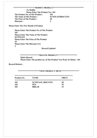 **********************MODIFY PRODUCT*******************************
To Modify
Please Enter The Product No.: 101
The Product No. of The Product : 101
The Name of The Product : SUNFEASTBISCUITS
The Price of The Product : 20
Discount : 2
Please Enter The New Details of Product
Please Enter The Product No. of The Product
101
Please Enter The Name of The Product
SUNFEAST
Please Enter The Price of The Product
25
Please Enter The Discount (%)
2
Record Updated
********************DELETE PRODUCT********************
Delete Record
Please Enter The product no. of The Product You Want To Delete : 101
Record Deleted ..
**********************VIEW PRODUCT MENU******************
====================================================
Product.No. NAME PRICE
====================================================
101 SUNFEAST_BISCUITS 20
102 PEN 35
103 BREAD 15
 