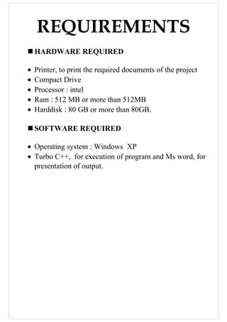 REQUIREMENTS
HARDWARE REQUIRED
• Printer, to print the required documents of the project
• Compact Drive
• Processor : intel
• Ram : 512 MB or more than 512MB
• Harddisk : 80 GB or more than 80GB.
SOFTWARE REQUIRED
• Operating system : Windows XP
• Turbo C++, for execution of program and Ms word, for
presentation of output.
 