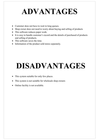 ADVANTAGES
• Customer does not have to wait in long queues.
• Shop owner does not need to worry about buying and selling of products
• This software reduces paper work.
• It is easy to handle customer’s record and the details of purchased of products
and selling of products.
• This software saves the time.
• Information of the product sold stores separately.
DISADVANTAGES
• This system suitable for only few places.
• This system is not suitable for wholesale shop owners
• Online facility is not available.
 