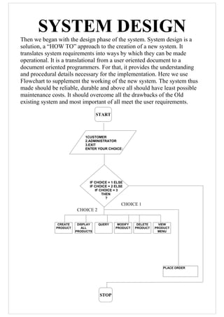 SYSTEM DESIGN
Then we began with the design phase of the system. System design is a
solution, a “HOW TO” approach to the creation of a new system. It
translates system requirements into ways by which they can be made
operational. It is a translational from a user oriented document to a
document oriented programmers. For that, it provides the understanding
and procedural details necessary for the implementation. Here we use
Flowchart to supplement the working of the new system. The system thus
made should be reliable, durable and above all should have least possible
maintenance costs. It should overcome all the drawbacks of the Old
existing system and most important of all meet the user requirements.
START
1CUSTOMER
2.ADMINISTRATOR
3.EXIT
ENTER YOUR CHOICE:
IF CHOICE = 1 ELSE
IF CHOICE = 2 ELSE
IF CHOICE = 3
THEN
?
CREATE
PRODUCT
PLACE ORDER
STOP
DISPLAY
ALL
PRODUCTS
QUERY MODIFY
PRODUCT
DELETE
PRODUCT
VIEW
PRODUCT
MENU
CHOICE 2
CHOICE 1
 