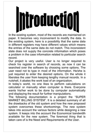 In the existing system, most of the records are maintained on
paper. It becomes very inconvenient to modify the data. In
the existing system, here is a possibility that the same data
in different registers may have different values which means
the entries of the same data do not match. This inconsistent
state does not supply the concrete information which poses
a problem in the case information related to particular search
record.
Our project is very useful. User is no longer required to
check his register in search of records, as now it can be
searched over the software by choosing some options. The
user need not to type in most of the information. He/she is
just required to enter the desired options. On the whole it
liberates the user from keeping lengthy manual records. In a
nutshell, it abates the work load of an organization.
In today’s world, no one likes to perform calculations on
calculator or manually when computer is there. Everyone
wants his/her work to be done by computer automatically
and displaying the result for further manipulations.
The following documentation is a project the “SUPER
MARKET BILLING SYSTEM”. It is a detailed summary of all
the drawbacks of the old system and how the new proposed
system overcomes these shortcomings. The new system
takes into account the various factors while designing a new
system. It keeps into the account the Economical bandwidth
available for the new system. The foremost thing that is
taken care of is the Need and Requirements of the User.
 