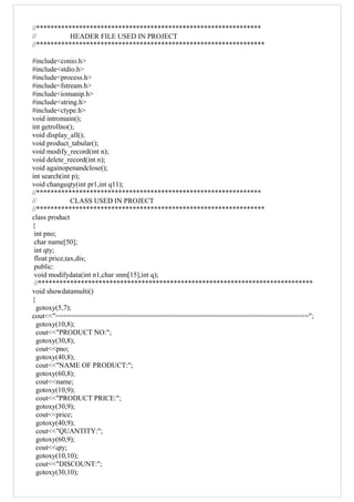 //***************************************************************
// HEADER FILE USED IN PROJECT
//****************************************************************
#include<conio.h>
#include<stdio.h>
#include<process.h>
#include<fstream.h>
#include<iomanip.h>
#include<string.h>
#include<ctype.h>
void intromain();
int getrollno();
void display_all();
void product_tabular();
void modify_record(int n);
void delete_record(int n);
void againopenandclose();
int search(int p);
void changeqty(int pr1,int q11);
//***************************************************************
// CLASS USED IN PROJECT
//****************************************************************
class product
{
int pno;
char name[50];
int qty;
float price,tax,dis;
public:
void modifydata(int n1,char snm[15],int q);
//*****************************************************************************
void showdatamulti()
{
gotoxy(5,7);
cout<<"===============================================================";
gotoxy(10,8);
cout<<"PRODUCT NO:";
gotoxy(30,8);
cout<<pno;
gotoxy(40,8);
cout<<"NAME OF PRODUCT:";
gotoxy(60,8);
cout<<name;
gotoxy(10,9);
cout<<"PRODUCT PRICE:";
gotoxy(30,9);
cout<<price;
gotoxy(40,9);
cout<<"QUANTITY:";
gotoxy(60,9);
cout<<qty;
gotoxy(10,10);
cout<<"DISCOUNT:";
gotoxy(30,10);
 