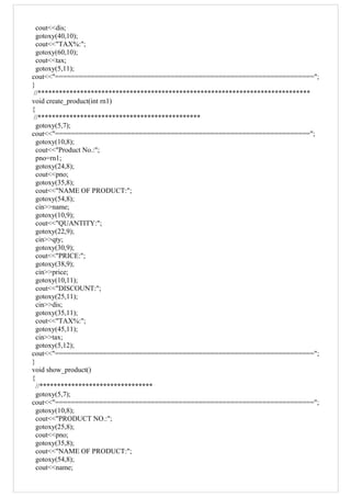 cout<<dis;
gotoxy(40,10);
cout<<"TAX%:";
gotoxy(60,10);
cout<<tax;
gotoxy(5,11);
cout<<"=================================================================";
}
//*****************************************************************************
void create_product(int rn1)
{
//**********************************************
gotoxy(5,7);
cout<<"================================================================";
gotoxy(10,8);
cout<<"Product No.:";
pno=rn1;
gotoxy(24,8);
cout<<pno;
gotoxy(35,8);
cout<<"NAME OF PRODUCT:";
gotoxy(54,8);
cin>>name;
gotoxy(10,9);
cout<<"QUANTITY:";
gotoxy(22,9);
cin>>qty;
gotoxy(30,9);
cout<<"PRICE:";
gotoxy(38,9);
cin>>price;
gotoxy(10,11);
cout<<"DISCOUNT:";
gotoxy(25,11);
cin>>dis;
gotoxy(35,11);
cout<<"TAX%:";
gotoxy(45,11);
cin>>tax;
gotoxy(5,12);
cout<<"=================================================================";
}
void show_product()
{
//********************************
gotoxy(5,7);
cout<<"=================================================================";
gotoxy(10,8);
cout<<"PRODUCT NO.:";
gotoxy(25,8);
cout<<pno;
gotoxy(35,8);
cout<<"NAME OF PRODUCT:";
gotoxy(54,8);
cout<<name;
 