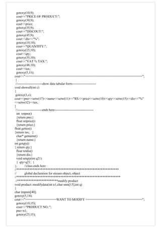 gotoxy(10,9);
cout<<"PRICE OF PRODUCT:";
gotoxy(30,9);
cout<<price;
gotoxy(35,9);
cout<<"DISCOUT:";
gotoxy(45,9);
cout<<dis<<"%";
gotoxy(10,10);
cout<<"QUANTITY:";
gotoxy(25,10);
cout<<qty;
gotoxy(35,10);
cout<<"VAT % TAX:";
gotoxy(48,10);
cout<<tax;
gotoxy(5,11);
cout<<"================================================================";
}
//-----------------------show data tabular form----------------------
void showall(int c)
{
gotoxy(1,c);
cout<<pno<<setw(17)<<name<<setw(11)<<"RS.<<price<<setw(10)<<qty<<setw(15)<<dis<<"%"
<<setw(12)<<tax;
}
//-----------------------ends here------------------------------------
int retpno()
{return pno;}
float retprice()
{return price;}
float gettax()
{return tax; }
char* getname()
{return name;}
int getqty()
{ return qty;}
float retdis()
{return dis;}
void setqty(int q21)
{ qty=q21; }
}; //class ends here
//***************************************************************
// global declaration for stream object, object
//****************************************************************
//*************************modify product
void product::modifydata(int n1,char snm[15],int q)
{
char tmpnm[40];
gotoxy(5,14);
cout<<"=================WANT TO MODIFY ===============================";
gotoxy(10,15);
cout<<"PRODUCT NO.:";
pno=n1;
gotoxy(25,15);
 