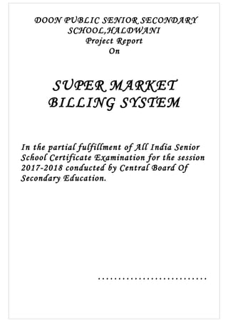 DOON PUBLIC SENIOR SECONDARY
SCHOOL,HALDWANI
Project Report
On
SUPER MARKET
BILLING SYSTEM
In the partial fulfillment of All India Senior
School Certificate Examination for the session
2017-2018 conducted by Central Board Of
Secondary Education.
………………………
 