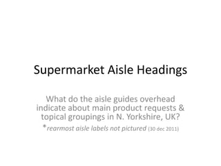 Supermarket Aisle Headings

   What do the aisle guides overhead
indicate about main product requests &
  topical groupings in N. Yorkshire, UK?
  *rearmost aisle labels not pictured (30 dec 2011)
 