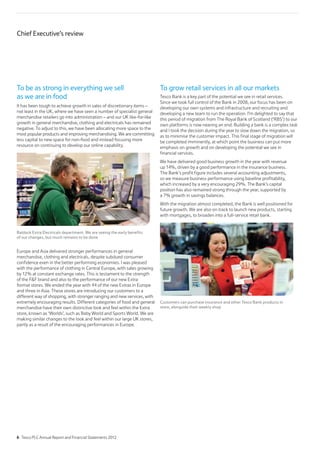 To be as strong in everything we sell
as we are in food
It has been tough to achieve growth in sales of discretionary items –
not least in the UK, where we have seen a number of specialist general
merchandise retailers go into administration – and our UK like-for-like
growth in general merchandise, clothing and electricals has remained
negative. To adjust to this, we have been allocating more space to the
most popular products and improving merchandising. We are committing
less capital to new space for non-food and instead focusing more
resource on continuing to develop our online capability.
Baldock Extra Electricals department. We are seeing the early benefits
of our changes, but much remains to be done
Europe and Asia delivered stronger performances in general
merchandise, clothing and electricals, despite subdued consumer
confidence even in the better performing economies. I was pleased
with the performance of clothing in Central Europe, with sales growing
by 12% at constant exchange rates. This is testament to the strength
of the FF brand and also to the performance of our new Extra
format stores. We ended the year with 44 of the new Extras in Europe
and three in Asia. These stores are introducing our customers to a
different way of shopping, with stronger ranging and new services, with
extremely encouraging results. Different categories of food and general
merchandise have their own distinctive look and feel within the Extra
store, known as ‘Worlds’, such as Baby World and Sports World. We are
making similar changes to the look and feel within our large UK stores,
partly as a result of the encouraging performances in Europe.
To grow retail services in all our markets
Tesco Bank is a key part of the potential we see in retail services.
Since we took full control of the Bank in 2008, our focus has been on
developing our own systems and infrastructure and recruiting and
developing a new team to run the operation. I’m delighted to say that
this period of migration from The Royal Bank of Scotland (‘RBS’) to our
own platforms is now nearing an end. Building a bank is a complex task
and I took the decision during the year to slow down the migration, so
as to minimise the customer impact. This final stage of migration will
be completed imminently, at which point the business can put more
emphasis on growth and on developing the potential we see in
financial services.
We have delivered good business growth in the year with revenue
up 14%, driven by a good performance in the insurance business.
The Bank’s profit figure includes several accounting adjustments,
so we measure business performance using baseline profitability,
which increased by a very encouraging 29%. The Bank’s capital
position has also remained strong through the year, supported by
a 7% growth in savings balances.
With the migration almost completed, the Bank is well positioned for
future growth. We are also on track to launch new products, starting
with mortgages, to broaden into a full-service retail bank.
Customers can purchase insurance and other Tesco Bank products in
store, alongside their weekly shop
Chief Executive’s review
6 Tesco PLC Annual Report and Financial Statements 2012
 