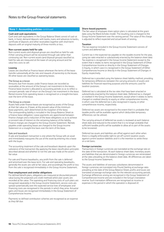Notes to the Group financial statements
Cash and cash equivalents
Cash and cash equivalents in the Group Balance Sheet consist of cash at
bank, in hand, demand deposits with banks, loans and advances to banks,
certificate of deposits and other receivables together with short-term
deposits with an original maturity of three months or less.
Non-current assets held for sale
Non-current assets and disposal groups are classified as held for sale
if their carrying amount will be recovered through sale rather than
continuing use. Non-current assets (and disposal groups) classified as
held for sale are measured at the lower of carrying amount and fair
value less costs to sell.
Leasing
Leases are classified as finance leases whenever the terms of the lease
transfer substantially all the risks and rewards of ownership to the lessee.
All other leases are classified as operating leases.
The Group as a lessor
Amounts due from lessees under finance leases are recorded as
receivables at the amount of the Group’s net investment in the leases.
Finance lease income is allocated to accounting periods so as to reflect a
constant periodic rate of return on the Group’s net investment in the lease.
Rental income from operating leases is recognised on a straight-line basis
over the term of the lease.
The Group as a lessee
Assets held under finance leases are recognised as assets of the Group
at their fair value or, if lower, at the present value of the minimum
lease payments, each determined at the inception of the lease.
The corresponding liability is included in the Group Balance Sheet as
a finance lease obligation. Lease payments are apportioned between
finance charges and a reduction of the lease obligations so as to achieve
a constant rate of interest on the remaining balance of the liability.
Finance charges are charged to the Group Income Statement. Rentals
payable under operating leases are charged to the Group Income
Statement on a straight-line basis over the term of the lease.
Sale and leaseback
A sale and leaseback transaction is one where the Group sells an asset
and immediately reacquires the use of the asset by entering into a lease
with the buyer.
The accounting treatment of the sale and leaseback depends upon the
substance of the transaction (by applying the lease classification principles
described above) and whether or not the sale was made at the asset’s
fair value.
For sale and finance leasebacks, any profit from the sale is deferred
and amortised over the lease term. For sale and operating leasebacks,
generally the assets are sold at fair value, and accordingly the profit or loss
from the sale is recognised immediately in the Group Income Statement.
Post-employment and similar obligations
For defined benefit plans, obligations are measured at discounted present
value (using the projected unit credit method) whilst plan assets are
recorded at fair value. The operating and financing costs of such plans are
recognised separately in the Group Income Statement; service costs are
spread systematically over the expected service lives of employees and
financing costs are recognised in the periods in which they arise. Actuarial
gains and losses are recognised immediately in the Group Statement of
Comprehensive Income.
Payments to defined contribution schemes are recognised as an expense
as they fall due.
Share-based payments
The fair value of employee share option plans is calculated at the grant
date using the Black-Scholes model. The resulting cost is charged to the
Group Income Statement over the vesting period. The value of the charge
is adjusted to reflect expected and actual levels of vesting.
Taxation
The tax expense included in the Group Income Statement consists of
current and deferred tax.
Current tax is the expected tax payable on the taxable income for the year,
using tax rates enacted or substantively enacted by the balance sheet date.
Tax expense is recognised in the Group Income Statement except to the
extent that it relates to items recognised in the Group Statement of Other
Comprehensive Income or directly in the Group Statement of Changes
in Equity, in which case it is recognised in the Group Statement of Other
Comprehensive Income or directly in the Group Statement of Changes in
Equity, respectively.
Deferred tax is provided using the balance sheet liability method, providing
for temporary differences between the carrying amounts of assets and
liabilities for financial reporting purposes and the amounts used for
taxation purposes.
Deferred tax is calculated at the tax rates that have been enacted or
substantively enacted by the balance sheet date. Deferred tax is charged
or credited in the Group Income Statement, except when it relates to items
charged or credited directly to equity or other comprehensive income,
in which case the deferred tax is also recognised in equity, or other
comprehensive income, respectively.
Deferred tax assets are recognised to the extent that it is probable that
taxable profits will be available against which deductible temporary
differences can be utilised.
The carrying amount of deferred tax assets is reviewed at each balance
sheet date and reduced to the extent that it is no longer probable that
sufficient taxable profits will be available to allow all or part of the assets
to be recovered.
Deferred tax assets and liabilities are offset against each other when
there is a legally enforceable right to set-off current taxation assets
against current taxation liabilities and it is the intention to settle these
on a net basis.
Foreign currencies
Transactions in foreign currencies are translated at the exchange rate on
the date of the transaction. At each balance sheet date, monetary assets
and liabilities that are denominated in foreign currencies are retranslated
at the rates prevailing on the balance sheet date. All differences are taken
to the Group Income Statement.
The assets and liabilities of overseas subsidiaries denominated in
foreign currencies are translated into Pound Sterling at exchange rates
prevailing at the date of the Group Balance Sheet; profits and losses are
translated at average exchange rates for the relevant accounting periods.
Exchange differences arising are recognised in the Group Statement of
Comprehensive Income and are included in the Group’s translation
reserve. Such translation differences are recognised as income or
expenses in the period in which the operation is disposed of.
Note 1 Accounting policies continued
98 Tesco PLC Annual Report and Financial Statements 2012
 