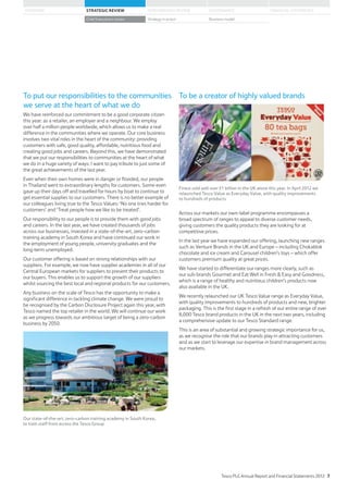 To put our responsibilities to the communities
we serve at the heart of what we do
We have reinforced our commitment to be a good corporate citizen
this year: as a retailer, an employer and a neighbour. We employ
over half a million people worldwide, which allows us to make a real
difference in the communities where we operate. Our core business
involves two vital roles in the heart of the community: providing
customers with safe, good quality, affordable, nutritious food and
creating good jobs and careers. Beyond this, we have demonstrated
that we put our responsibilities to communities at the heart of what
we do in a huge variety of ways: I want to pay tribute to just some of
the great achievements of the last year.
Even when their own homes were in danger or flooded, our people
in Thailand went to extraordinary lengths for customers. Some even
gave up their days off and travelled for hours by boat to continue to
get essential supplies to our customers. There is no better example of
our colleagues living true to the Tesco Values: ‘No one tries harder for
customers’ and ‘Treat people how we like to be treated’.
Our responsibility to our people is to provide them with good jobs
and careers. In the last year, we have created thousands of jobs
across our businesses, invested in a state-of-the-art, zero-carbon
training academy in South Korea and have continued our work in
the employment of young people, university graduates and the
long-term unemployed.
Our customer offering is based on strong relationships with our
suppliers. For example, we now have supplier academies in all of our
Central European markets for suppliers to present their products to
our buyers. This enables us to support the growth of our suppliers
whilst sourcing the best local and regional products for our customers.
Any business on the scale of Tesco has the opportunity to make a
significant difference in tackling climate change. We were proud to
be recognised by the Carbon Disclosure Project again this year, with
Tesco named the top retailer in the world. We will continue our work
as we progress towards our ambitious target of being a zero-carbon
business by 2050.
Our state-of-the-art, zero-carbon training academy in South Korea,
to train staff from across the Tesco Group
To be a creator of highly valued brands
Finest sold well over £1 billion in the UK alone this year. In April 2012 we
relaunched Tesco Value as Everyday Value, with quality improvements
to hundreds of products
Across our markets our own-label programme encompasses a
broad spectrum of ranges to appeal to diverse customer needs,
giving customers the quality products they are looking for at
competitive prices.
In the last year we have expanded our offering, launching new ranges
such as Venture Brands in the UK and Europe – including Chokablok
chocolate and ice cream and Carousel children’s toys – which offer
customers premium quality at great prices.
We have started to differentiate our ranges more clearly, such as
our sub-brands Gourmet and Eat Well in Fresh  Easy and Goodness,
which is a range of healthy and nutritious children’s products now
also available in the UK.
We recently relaunched our UK Tesco Value range as Everyday Value,
with quality improvements to hundreds of products and new, brighter
packaging. This is the first stage in a refresh of our entire range of over
8,000 Tesco brand products in the UK in the next two years, including
a comprehensive update to our Tesco Standard range.
This is an area of substantial and growing strategic importance for us,
as we recognise the role that our brands play in attracting customers
and as we start to leverage our expertise in brand management across
our markets.
Tesco PLC Annual Report and Financial Statements 2012 7
STRATEGIC REVIEW PERFORMANCE REVIEW GOVERNANCE FINANCIAL STATEMENTSOVERVIEW
Chief Executive’s review Strategy in action Business model
 