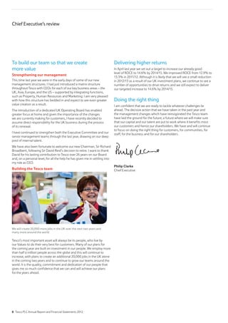 To build our team so that we create
more value
Strengthening our management
This time last year we were in the early days of some of our new
management structures. I had just introduced a matrix structure
throughout Tesco with CEOs for each of our key business areas – the
UK, Asia, Europe, and the US – supported by integrating functions,
such as Property, Human Resources and Marketing. I am very pleased
with how this structure has bedded in and expect to see even greater
value creation as a result.
The introduction of a dedicated UK Operating Board has enabled
greater focus at home and given the importance of the changes
we are currently making for customers, I have recently decided to
assume direct responsibility for the UK business during the process
of its renewal.
I have continued to strengthen both the Executive Committee and our
senior management teams through the last year, drawing on our deep
pool of internal talent.
We have also been fortunate to welcome our new Chairman, Sir Richard
Broadbent, following Sir David Reid’s decision to retire. I want to thank
David for his lasting contribution to Tesco over 26 years on our Board
and, on a personal level, for all the help he has given me in settling into
my role as CEO.
Building the Tesco team
We will create 20,000 more jobs in the UK over the next two years and
many more around the world
Tesco’s most important asset will always be its people, who live by
our Values to do their very best for customers. Many of our plans for
the coming year are built on investment in our people. We employ more
than half a million people across the globe and this will continue to
increase, with plans to create an additional 20,000 jobs in the UK alone
in the coming two years and to continue to grow our teams around the
world. It is the quality, commitment and dedication of our people that
gives me so much confidence that we can and will achieve our plans
for the years ahead.
Delivering higher returns
In April last year we set out a target to increase our already good
level of ROCE to 14.6% by 2014/15. We improved ROCE from 12.9% to
13.3% in 2011/12. Although it is likely that we will see a small reduction
in 2012/13 as a result of our UK investment plans, we continue to see a
number of opportunities to drive returns and we still expect to deliver
our targeted increase to 14.6% by 2014/15.
Doing the right thing
I am confident that we are ready to tackle whatever challenges lie
ahead. The decisive action that we have taken in the past year and
the management changes which have reinvigorated the Tesco team
have laid the ground for the future; a future where we will make sure
that our capital and our talent are put to work where it benefits most
our customers and hence our shareholders. We have and will continue
to focus on doing the right thing for customers, for communities, for
staff, for the business and for our shareholders.
Philip Clarke
Chief Executive
Chief Executive’s review
8 Tesco PLC Annual Report and Financial Statements 2012
 