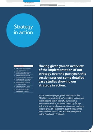 Strategy
in action
Having given you an overview
of the implementation of our
strategy over the past year, this
section sets out some detailed
case studies showing our
strategy in action.
In the next few pages, you’ll read about the
£1 billion commitment we’re making to improve
the shopping trip in the UK, our exciting
innovations online, what we mean by Group
skill and scale, our businesses in newer markets,
the progress of Tesco Bank over the last three
years and our team’s extraordinary response
to the flooding in Thailand.
IN THIS SECTION
10 UK: Giving our customers
the best shopping trip
12 UK: Refreshing our stores
for customers and staff
14 Online: Making ‘Clicks 
Bricks’ a reality for customers
16 International: Moving into
the next phase of growth
18 International: Footholds
in newer markets
20 Retail services: A Tesco
Bank for Tesco customers
22 Our dedication to the
community: Thailand
Tesco PLC Annual Report and Financial Statements 2012 9
STRATEGIC REVIEW PERFORMANCE REVIEW GOVERNANCE FINANCIAL STATEMENTSOVERVIEW
Chief Executive’s review Strategy in action Business model
 