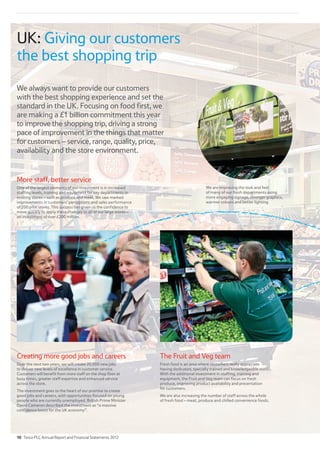 UK: Giving our customers
the best shopping trip
We always want to provide our customers
with the best shopping experience and set the
standard in the UK. Focusing on food first, we
are making a £1 billion commitment this year
to improve the shopping trip, driving a strong
pace of improvement in the things that matter
for customers – service, range, quality, price,
availability and the store environment.
Creating more good jobs and careers
Over the next two years, we will create 20,000 new jobs
to deliver new levels of excellence in customer service.
Customers will benefit from more staff on the shop floor at
busy times, greater staff expertise and enhanced service
across the store.
The investment goes to the heart of our promise to create
good jobs and careers, with opportunities focused on young
people who are currently unemployed. British Prime Minister
David Cameron described the investment as “a massive
confidence boost for the UK economy”.
The Fruit and Veg team
Fresh food is an area where customers really appreciate
having dedicated, specially trained and knowledgeable staff.
With the additional investment in staffing, training and
equipment, the Fruit and Veg team can focus on fresh
produce, improving product availability and presentation
for customers.
We are also increasing the number of staff across the whole
of fresh food – meat, produce and chilled convenience foods.
More staff, better service
One of the largest elements of our investment is in increased
staffing levels, training and equipment for key departments in
existing stores – such as produce and meat. We saw marked
improvements in customers’ perceptions and sales performance
of 200 pilot stores. This success has given us the confidence to
move quickly to apply these changes to all of our large stores –
an investment of over £200 million.
We are improving the look and feel
of many of our fresh departments using
more engaging signage, stronger graphics,
warmer colours and better lighting
10 Tesco PLC Annual Report and Financial Statements 2012
 