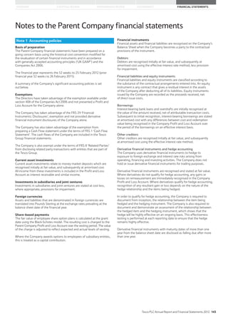 STRATEGIC REVIEW PERFORMANCE REVIEW GOVERNANCE FINANCIAL STATEMENTSOVERVIEW
Notes to the Parent Company financial statements
Basis of preparation
The Parent Company financial statements have been prepared on a
going concern basis using the historical cost convention modified for
the revaluation of certain financial instruments and in accordance
with generally accepted accounting principles (‘UK GAAP’) and the
Companies Act 2006.
The financial year represents the 52 weeks to 25 February 2012 (prior
financial year 52 weeks to 26 February 2011).
A summary of the Company’s significant accounting policies is set
out below.
Exemptions
The Directors have taken advantage of the exemption available under
section 408 of the Companies Act 2006 and not presented a Profit and
Loss Account for the Company alone.
The Company has taken advantage of the FRS 29 ‘Financial
Instruments: Disclosures’, exemption and not provided derivative
financial instrument disclosures of the Company alone.
The Company has also taken advantage of the exemption from
preparing a Cash Flow statement under the terms of FRS 1 ‘Cash Flow
Statement’. The cash flows of the Company are included in the Tesco
Group financial statements.
The Company is also exempt under the terms of FRS 8 ‘Related Parties’
from disclosing related party transactions with entities that are part of
the Tesco Group.
Current asset investments
Current asset investments relate to money market deposits which are
recognised initially at fair value, and subsequently at amortised cost.
All income from these investments is included in the Profit and Loss
Account as interest receivable and similar income.
Investments in subsidiaries and joint ventures
Investments in subsidiaries and joint ventures are stated at cost less,
where appropriate, provisions for impairment.
Foreign currencies
Assets and liabilities that are denominated in foreign currencies are
translated into Pounds Sterling at the exchange rates prevailing at the
balance sheet date of the financial year.
Share-based payments
The fair value of employee share option plans is calculated at the grant
date using the Black-Scholes model. The resulting cost is charged to the
Parent Company Profit and Loss Account over the vesting period. The value
of the charge is adjusted to reflect expected and actual levels of vesting.
Where the Company awards options to employees of subsidiary entities,
this is treated as a capital contribution.
Financial instruments
Financial assets and financial liabilities are recognised on the Company’s
Balance Sheet when the Company becomes a party to the contractual
provisions of the instrument.
Debtors
Debtors are recognised initially at fair value, and subsequently at
amortised cost using the effective interest rate method, less provision
for impairment.
Financial liabilities and equity instruments
Financial liabilities and equity instruments are classified according to
the substance of the contractual arrangements entered into. An equity
instrument is any contract that gives a residual interest in the assets
of the Company after deducting all of its liabilities. Equity instruments
issued by the Company are recorded as the proceeds received, net
of direct issue costs.
Borrowings
Interest-bearing bank loans and overdrafts are initially recognised at
the value of the amount received, net of attributable transaction costs.
Subsequent to initial recognition, interest-bearing borrowings are stated
at amortised cost with any differences between cost and redemption
value being recognised in the Company Profit and Loss Account over
the period of the borrowings on an effective interest basis.
Other creditors
Other creditors are recognised initially at fair value, and subsequently
at amortised cost using the effective interest rate method.
Derivative financial instruments and hedge accounting
The Company uses derivative financial instruments to hedge its
exposure to foreign exchange and interest rate risks arising from
operating, financing and investing activities. The Company does not
hold or issue derivative financial instruments for trading purposes.
Derivative financial instruments are recognised and stated at fair value.
Where derivatives do not qualify for hedge accounting, any gains or
losses on remeasurement are immediately recognised in the Company
Profit and Loss Account. Where derivatives qualify for hedge accounting,
recognition of any resultant gain or loss depends on the nature of the
hedge relationship and the items being hedged.
In order to qualify for hedge accounting, the Company is required to
document from inception, the relationship between the item being
hedged and the hedging instrument. The Company is also required to
document and demonstrate an assessment of the relationship between
the hedged item and the hedging instrument, which shows that the
hedge will be highly effective on an ongoing basis. This effectiveness
testing is performed at each reporting date to ensure that the hedge
remains highly effective.
Derivative financial instruments with maturity dates of more than one
year from the balance sheet date are disclosed as falling due after more
than one year.
Note 1 Accounting policies
Tesco PLC Annual Report and Financial Statements 2012 143
 