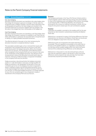 Fair value hedging
Derivative financial instruments are classified as fair value hedges when
they hedge the Company’s exposure to changes in the fair value of a
recognised asset or liability. Changes in the fair value of derivatives that
are designated and qualify as fair value hedges are recorded in the
Company Profit and Loss Account, together with any changes in the
fair value of the hedged item that is attributable to the hedged risk.
Cash flow hedging
Derivative financial instruments are classified as cash flow hedges when
they hedge the Company’s exposure to variability in cash flows that are
either attributable to a particular risk associated with a recognised asset
or liability, or a highly probable forecasted transaction.
The effective element of any gain or loss from remeasuring the
derivative instrument is recognised directly in equity.
The associated cumulative gain or loss is removed from equity and
recognised in the Company Profit and Loss Account in the same
period during which the hedged transaction affects the Company
Profit and Loss Account. The classification of the effective portion
when recognised in the Company Profit and Loss Account is the same
as the classification of the hedged transaction. Any element of the
remeasurement criteria of the derivative instrument which does not
meet the criteria for an effective hedge is recognised immediately
in the Company Profit and Loss Account.
Hedge accounting is discontinued when the hedging instrument
expires or is sold, terminated or exercised, no longer qualifies for
hedge accounting or is de-designated. At that point in time, any
cumulative gain or loss on the hedging instrument recognised in
equity is retained in equity until the forecasted transaction occurs
or the original hedged item affects the Parent Company Profit and
Loss Account. If a forecasted hedged transaction is no longer expected
to occur, the net cumulative gain or loss recognised in equity is
transferred to the Company Profit and Loss Account.
Pensions
The Company participates in the Tesco PLC Pension Scheme which is
a multi-employer scheme within the Tesco Group and cannot identify
its share of the underlying assets and liabilities of the scheme. Accordingly,
as permitted by FRS 17 ‘Retirement Benefits’, the Company has
accounted for the scheme as a defined contribution scheme, and the
charge for the period is based upon the cash contributions payable.
Taxation
Corporation tax payable is provided on the taxable profit for the year,
using the tax rates enacted or substantively enacted by the Balance
Sheet date.
Deferred tax is recognised in respect of all timing differences that have
originated but not reversed at the Balance Sheet date and would give
rise to an obligation to pay more or less tax in the future.
Deferred tax assets are recognised to the extent that they are
recoverable. They are regarded as recoverable to the extent that on
the basis of all available evidence, it is regarded as more likely than
not that there will be suitable taxable profits from which the future
reversal of the underlying timing differences can be deducted.
Deferred tax is measured on a non-discontinued basis at the tax
rates that are expected to apply in the periods in which the timing
differences reverse, based on tax rates and laws that have been
substantively enacted by the Balance Sheet date.
Note 1 Accounting policies continued
Notes to the Parent Company financial statements
144 Tesco PLC Annual Report and Financial Statements 2012
 