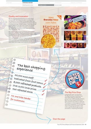 The Big Price Drop
In September 2011, we launched
The Big Price Drop, investing more
than £500 million to reduce the
prices of over 3,000 everyday products.
Big Price Drops target the products
that customers buy week in, week out.
The progress is encouraging and we’re
now more competitive. It’s an important
step in the journey but there’s more
to do to get the blend right on price,
promotions, couponing and loyalty.
Quality and innovation
We are reviewing and refreshing our entire range
of over 8,000 Tesco brand products starting with
the relaunch of Tesco Value as Everyday Value, with
quality improvements to hundreds of products. Helping
customers manage on tight budgets, Value was already
growing at twice the rate of the market as a whole:
these changes will further strengthen its position.
We will also be comprehensively updating our other
Tesco ranges this year.
We have already stepped up the pace of innovation
with our new Venture Brand exclusive products – such
as Chokablok ice cream, Parioli authentic Italian ranges
and the Latham’s range of premium pet food.
With such a strong variety of ranges to appeal to the
needs of different customers, we will also be applying
more personalisation and localisation in stores to help
them tailor their ranges much more for their local area.
Over the page
Tesco PLC Annual Report and Financial Statements 2012 11
STRATEGIC REVIEW PERFORMANCE REVIEW GOVERNANCE FINANCIAL STATEMENTSOVERVIEW
Chief Executive’s review Strategy in action Business model
11
 