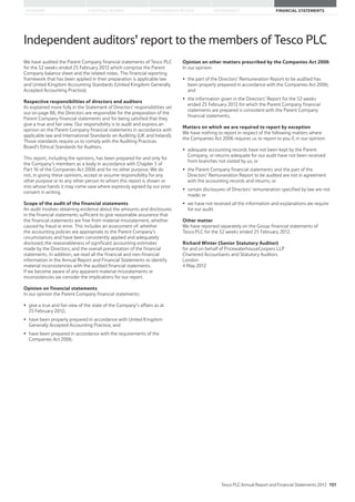 STRATEGIC REVIEW PERFORMANCE REVIEW GOVERNANCE FINANCIAL STATEMENTSOVERVIEW
Independent auditors’ report to the members of Tesco PLC
We have audited the Parent Company financial statements of Tesco PLC
for the 52 weeks ended 25 February 2012 which comprise the Parent
Company balance sheet and the related notes. The financial reporting
framework that has been applied in their preparation is applicable law
and United Kingdom Accounting Standards (United Kingdom Generally
Accepted Accounting Practice).
Respective responsibilities of directors and auditors
As explained more fully in the Statement of Directors’ responsibilities set
out on page 88, the Directors are responsible for the preparation of the
Parent Company financial statements and for being satisfied that they
give a true and fair view. Our responsibility is to audit and express an
opinion on the Parent Company financial statements in accordance with
applicable law and International Standards on Auditing (UK and Ireland).
Those standards require us to comply with the Auditing Practices
Board’s Ethical Standards for Auditors.
This report, including the opinions, has been prepared for and only for
the Company’s members as a body in accordance with Chapter 3 of
Part 16 of the Companies Act 2006 and for no other purpose. We do
not, in giving these opinions, accept or assume responsibility for any
other purpose or to any other person to whom this report is shown or
into whose hands it may come save where expressly agreed by our prior
consent in writing.
Scope of the audit of the financial statements
An audit involves obtaining evidence about the amounts and disclosures
in the financial statements sufficient to give reasonable assurance that
the financial statements are free from material misstatement, whether
caused by fraud or error. This includes an assessment of: whether
the accounting policies are appropriate to the Parent Company’s
circumstances and have been consistently applied and adequately
disclosed; the reasonableness of significant accounting estimates
made by the Directors; and the overall presentation of the financial
statements. In addition, we read all the financial and non-financial
information in the Annual Report and Financial Statements to identify
material inconsistencies with the audited financial statements.
If we become aware of any apparent material misstatements or
inconsistencies we consider the implications for our report.
Opinion on financial statements
In our opinion the Parent Company financial statements:
give a true and fair view of the state of the Company’s affairs as at
25 February 2012;
have been properly prepared in accordance with United Kingdom
Generally Accepted Accounting Practice; and
have been prepared in accordance with the requirements of the
Companies Act 2006.
Opinion on other matters prescribed by the Companies Act 2006
In our opinion:
the part of the Directors’ Remuneration Report to be audited has
been properly prepared in accordance with the Companies Act 2006;
and
the information given in the Directors’ Report for the 52 weeks
ended 25 February 2012 for which the Parent Company financial
statements are prepared is consistent with the Parent Company
financial statements.
Matters on which we are required to report by exception
We have nothing to report in respect of the following matters where
the Companies Act 2006 requires us to report to you if, in our opinion:
adequate accounting records have not been kept by the Parent
Company, or returns adequate for our audit have not been received
from branches not visited by us; or
the Parent Company financial statements and the part of the
Directors’ Remuneration Report to be audited are not in agreement
with the accounting records and returns; or
certain disclosures of Directors’ remuneration specified by law are not
made; or
we have not received all the information and explanations we require
for our audit.
Other matter
We have reported separately on the Group financial statements of
Tesco PLC for the 52 weeks ended 25 February 2012.
Richard Winter (Senior Statutory Auditor)
for and on behalf of PricewaterhouseCoopers LLP
Chartered Accountants and Statutory Auditors
London
4 May 2012
Tesco PLC Annual Report and Financial Statements 2012 151
 