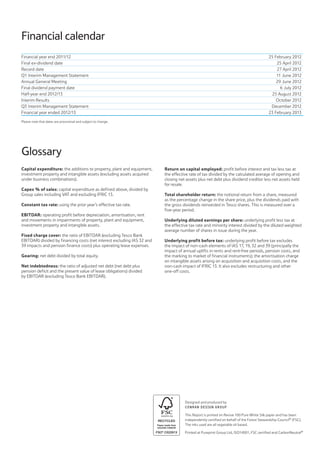 Financial calendar
Designed and produced by
CONRAN DESIGN GROUP
This Report is printed on Revive 100 Pure White Silk paper and has been
independently certified on behalf of the Forest Stewardship Council®
(FSC).
The inks used are all vegetable oil based.
Printed at Pureprint Group Ltd, ISO14001, FSC certified and CarbonNeutral®
Financial year end 2011/12 25 February 2012
Final ex-dividend date 25 April 2012
Record date 27 April 2012
Q1 Interim Management Statement 11 June 2012
Annual General Meeting 29 June 2012
Final dividend payment date 6 July 2012
Half-year end 2012/13 25 August 2012
Interim Results October 2012
Q3 Interim Management Statement December 2012
Financial year ended 2012/13 23 February 2013
Please note that dates are provisional and subject to change.
Glossary
Capital expenditure: the additions to property, plant and equipment,
investment property and intangible assets (excluding assets acquired
under business combinations).
Capex % of sales: capital expenditure as defined above, divided by
Group sales including VAT and excluding IFRIC 13.
Constant tax rate: using the prior year’s effective tax rate.
EBITDAR: operating profit before depreciation, amortisation, rent
and movements in impairments of property, plant and equipment,
investment property and intangible assets.
Fixed charge cover: the ratio of EBITDAR (excluding Tesco Bank
EBITDAR) divided by financing costs (net interest excluding IAS 32 and
39 impacts and pension finance costs) plus operating lease expenses.
Gearing: net debt divided by total equity.
Net indebtedness: the ratio of adjusted net debt (net debt plus
pension deficit and the present value of lease obligations) divided
by EBITDAR (excluding Tesco Bank EBITDAR).
Return on capital employed: profit before interest and tax less tax at
the effective rate of tax divided by the calculated average of opening and
closing net assets plus net debt plus dividend creditor less net assets held
for resale.
Total shareholder return: the notional return from a share, measured
as the percentage change in the share price, plus the dividends paid with
the gross dividends reinvested in Tesco shares. This is measured over a
five-year period.
Underlying diluted earnings per share: underlying profit less tax at
the effective tax rate and minority interest divided by the diluted weighted
average number of shares in issue during the year.
Underlying profit before tax: underlying profit before tax excludes
the impact of non-cash elements of IAS 17, 19, 32 and 39 (principally the
impact of annual uplifts in rents and rent-free periods, pension costs, and
the marking to market of financial instruments); the amortisation charge
on intangible assets arising on acquisition and acquisition costs, and the
non-cash impact of IFRIC 13. It also excludes restructuring and other
one-off costs.
 