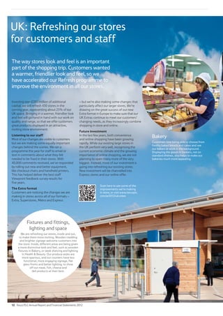 UK: Refreshing our stores
for customers and staff
The way stores look and feel is an important
part of the shopping trip. Customers wanted
a warmer, friendlier look and feel, so we
have accelerated our Refresh programme to
improve the environment in all our stores.
Bakery
Customers love being able to choose from
freshly baked breads and cakes and see
our bakers at work in the background.
Displaying the goods in baskets, not on
standard shelves, also helps to make our
bakeries much more appealing.
Investing over £200 million of additional
capital, we will refresh 430 stores in the
coming year, representing about 25% of our
UK space. Bringing in a warmer, friendlier look
and feel will go hand in hand with our work on
quality and range, so that we offer customers
great products displayed in an attractive,
inviting store environment.
Listening to our staff
Most of our changes are visible to customers
but we are making some equally important
changes behind the scenes. We ran a
programme this year for staff to email or
text in comments about what they felt
needed to be fixed in their stores. With
40,000 comments received, we’ve responded
by rolling out new and better equipment,
like checkout chairs and handheld printers.
This has helped deliver the best staff
Viewpoint feedback survey results for
five years.
The Extra format
Customers are noticing the changes we are
making in stores across all of our formats –
Extra, Superstores, Metro and Express
– but we’re also making some changes that
particularly affect our larger stores. We’re
drawing on the great success of our new
Extra format in Europe to make sure that our
UK Extras continue to meet our customers’
changing needs, as they increasingly combine
shopping in store and online.
Future investment
In the last few years, both convenience
and online shopping have been growing
rapidly. While our existing large stores in
the UK perform very well, recognising the
current economic climate and the growing
importance of online shopping, we are not
planning to open many more of the very
biggest. Instead, more of our investment is
going into refreshing our existing stores.
New investment will be channelled into
Express stores and our online offer.
Fixtures and fittings,
lighting and space
We are refreshing our stores, inside and out,
to make them more inviting. Wooden cladding
and brighter signage welcome customers into
the store. Inside, different areas are being given
a more distinctive look and feel, such as wooden
fixtures in Bakery, or sleek shelving and lighting
in Health  Beauty. Our produce aisles are
more spacious, and our counters have less
functional, more engaging signage, flat
glass fronts and better lighting, to show
off our meat, fish, cheese and
deli products at their best.
Scan here to see some of the
improvements we’re making
in store, or visit www.tescoplc.
com/ar2012/ukvideo
12 Tesco PLC Annual Report and Financial Statements 2012
 