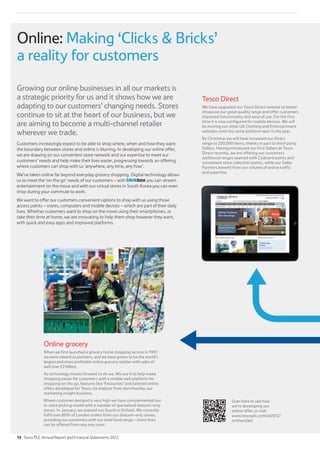 Online grocery
When we first launched a grocery home shopping service in 1997
we were viewed as pioneers, and we have grown to be the world’s
largest and most profitable online grocery retailer with sales of
well over £2 billion.
As technology moves forward so do we. We use it to help make
shopping easier for customers with a mobile web platform for
shopping on the go, features like ‘Favourites’ and tailored online
offers developed for Tesco via analysis from dunnhumby, our
marketing insight business.
Where customer demand is very high we have complemented our
in-store picking model with a number of specialised dotcom-only
stores. In January, we opened our fourth in Enfield. We currently
fulfil over 80% of London orders from our dotcom-only stores,
providing our customers with our total food range – more than
can be offered from any one store.
Growing our online businesses in all our markets is
a strategic priority for us and it shows how we are
adapting to our customers’ changing needs. Stores
continue to sit at the heart of our business, but we
are aiming to become a multi-channel retailer
wherever we trade.
Customers increasingly expect to be able to shop where, when and how they want:
the boundary between stores and online is blurring. In developing our online offer,
we are drawing on our convenient store network and our expertise to meet our
customers’ needs and help make their lives easier, progressing towards an offering
where customers can shop with us ‘anywhere, any time, any how’.
We’ve taken online far beyond everyday grocery shopping. Digital technology allows
us to meet the ‘on the go’ needs of our customers – with you can stream
entertainment on the move and with our virtual stores in South Korea you can even
shop during your commute to work.
We want to offer our customers convenient options to shop with us using those
access points – stores, computers and mobile devices – which are part of their daily
lives. Whether customers want to shop on the move using their smartphones, or
take their time at home, we are innovating to help them shop however they want,
with quick and easy apps and improved platforms.
Tesco Direct
We have upgraded our Tesco Direct website to better
showcase our great quality range and offer customers
improved functionality and ease of use. For the first
time it is now configured for mobile devices. We will
be moving our other UK Clothing and Entertainment
websites onto the same platform later in the year.
By Christmas we will have increased our Direct
range to 200,000 items, thanks in part to third-party
Sellers. Having introduced our first Sellers at Tesco
Direct recently, we are offering our customers
additional ranges teamed with Clubcard points and
convenient store collection points, while our Seller
Partners benefit from our volume of online traffic
and expertise.
Online: Making ‘Clicks  Bricks’
a reality for customers
Scan here to see how
we’re developing our
online offer, or visit
www.tescoplc.com/ar2012/
onlinevideo
14 Tesco PLC Annual Report and Financial Statements 2012
 