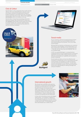 International growth
We already have profitable online grocery
businesses in South Korea and the Republic
of Ireland, launched dotcom in the Czech
Republic this year and are planning to
begin soon in Warsaw. In the next few years,
we are planning to launch online grocery
shopping in at least one major city in each
of our markets, using our operating model
to roll this out quickly and cost-effectively.
In Asia, we’re innovating to access the biggest
opportunities – for example, in addition to
our online grocery service, our virtual stores
in South Korea enable busy customers to shop
on their way to work. The Homeplus app has
been downloaded over a million times.
Social media
As our customers spend an increasing amount of time
online we are able to use social media to build trust
and understanding of our business. This in turn helps
to drive loyalty.
We have built our business on listening to our customers
and acting on their feedback. Social media allows us to
have conversations with them on any issue at any time
– in the UK, we now have more than 680,000 ‘likes’ on
our Facebook page.
In 2011 we acquired BzzAgent – a unique business
combining word-of-mouth marketing with a commercial
application of social media, helping to drive consumer
advocacy and broaden our capability and innovation in
product marketing.
Social media also helps us to be more effective and
innovative in existing tasks such as recruitment and staff
communication. For example, our staff use Yammer –
a private social network for businesses – to share best
practice and celebrate success, often by posting photos,
and we use it operationally for sharing messages and
asking for feedback.
Click  Collect
Click  Collect is a key component of our multi-channel
offering. Our store and distribution networks mean
we can give customers the opportunity to pick up
products whenever it suits them from over 770 stores,
close to where they live or work. 70% of online general
merchandise orders are handled in this way.
Click  Collect is becoming increasingly relevant for
all product groups. We currently have 45 stores that
offer grocery Click  Collect and we expect this number
to increase quickly. Our customers appreciate this
innovative, quick and convenient service which fits
well into their busy schedules.
Tesco PLC Annual Report and Financial Statements 2012 15
STRATEGIC REVIEW PERFORMANCE REVIEW GOVERNANCE FINANCIAL STATEMENTSOVERVIEW
Chief Executive’s review Strategy in action Business model
 