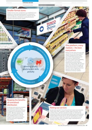 Smaller format stores
Smaller format stores complement our established store
networks to meet growing demands for convenience.
These formats are not only great for customers but are
also cost-effective, utilising our existing distribution
networks and requiring less capital.
One platform, many
markets – the best
everywhere
Rolling out the same processes and
systems across the Group delivers
a better shopping trip for lower
cost. Shelf-ready packaging and
best practice replenishment
processes support great availability
for customers in store, while
warehouse processes minimise
stock loss and wastage. We increase
back-office efficiency through our
shared service centre in India with
the same team designing common
features, such as self-service
checkouts, for all our markets.
Reaping the benefits
of centralised
distribution
As we buy more and more products
on a regional or global scale, it
becomes easier and more effective
to organise our distribution across
borders. We have opened new
depots in Poland and China this
year, building them to a Group
blueprint and implementing best
practice processes, equipment
and systems.
Rolling out services
At year end, we had 47 of our Extra format stores internationally.
These stores offer customers a whole range of services, such
as photo shops, opticians and phone shops, for relatively low
investment as they use existing hypermarket space and customer
footfall. Retail financial services are well established in Thailand
and South Korea, where Tesco partners with leading financial
services providers, and in an earlier stage of development in
another seven of our markets.
Investinthebest
local offer Identifybe
stpracticeandrolloutinallmarkets
Workto
gether where it makes sense
Winning locally,
applying our skills
globally
Tesco PLC Annual Report and Financial Statements 2012 17
STRATEGIC REVIEW PERFORMANCE REVIEW GOVERNANCE FINANCIAL STATEMENTSOVERVIEW
Chief Executive’s review Strategy in action Business model
 