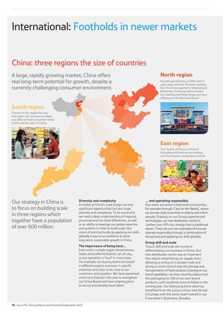Diversity and complexity
A market of China’s scale brings not only
significant opportunities but also huge
diversity and complexity. To be successful,
we need a deep understanding of regional,
provincial and city-level differences, as well
as an ability to leverage our global expertise
and systems in order to build scale. Our
vision of winning locally by applying our skills
globally is key to our ambition to drive
long-term, sustainable growth in China.
The importance of being local...
Even within a single region temperatures,
tastes and preferred brands can all vary,
so our operation is ‘local’ in many ways.
For example, our buying teams are based
in different regions and even in specific
provinces and cities to be close to our
customers and suppliers. We have appointed
more local Directors this year to strengthen
our China Board and have ongoing plans
to recruit and develop local talent.
... and operating responsibly
Our stores are active in their local communities,
for example through ‘Care for the Needy’, where
we donate daily essentials to elderly and infirm
people. Drawing on our Group expertise and
technologies,ournewdistribution centre in
Jiashan uses 45% less energy than a traditional
depot. These are just two examples of how we
operate responsibly through a combination of
being local and applying our skills globally.
Group skill and scale
Tesco’s skill and scale are crucial to
differentiating our business in China. Our
new distribution centre was an important
first step to streamlining our supply chain,
allowing us to buy on a greater scale and
giving us more control over the storage and
transportation of freshproduce.Drawingonour
brandcapabilities, we have recently relaunched
the packaging for 250 of our own-brand
products, with hundreds more to follow in the
coming year. Our Shenyang Extra store has
benefited from the success of our new format
in Europe, with the senior team trained in our
Extra store in Bratislava, Slovakia.
Our strategy in China is
to focus on building scale
in three regions which
together have a population
of over 600 million.
China: three regions the size of countries
North region
Hymall opened here in 2001 and 11
years later we have 39 stores trading.
Our first Extra opened in Shenyang in
December. Freezing cold in winter,
our clothing and food ranges are very
different to the East and South
A large, rapidly growing market, China offers
real long-term potential for growth, despite a
currently challenging consumer environment.
East region
The ‘home’ of Tesco in China is
Shanghai and here we are trading
our first Express convenience stores
South region
Present in this region for only
four years, we continue to adapt
our offer to meet consumer needs
in this warmer part of China
International: Footholds in newer markets
18 Tesco PLC Annual Report and Financial Statements 2012
 