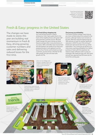 The Fresh  Easy shopping trip
Our Fresh  Easy business is about
wholesome, fresh, high-quality food in the
heart of the neighbourhood, with great staff
giving the best customer service. We have
made changes this year to bring out these
features and give them more prominence in
our stores. With a friendlier store environment
and atmosphere, the quality of our fresh and
prepared produce more apparent and the
launch of our Friends card to thank our loyal
customers, we have driven 12% like-for-like
sales growth this year and total sales
growth of 27%.
The journey to profitability
The results of these changes mean that we
are more confident about the outlook for the
business, although clearly much remains to
be done. We have reduced trading losses by
18% and are on track for another significant
reduction in 2012/13, even if the timing of
break-even will now be later than our earlier
expectation. This is because we will focus on
more stores reaching profitability first, before
pushing on faster with the expansion we
need to create sufficient scale to cover our
overheads. We ended the year with 185 stores
and will have approaching 230 stores by the
end of the coming year.
The changes we have
made to stores this
year are building real
momentum in Fresh 
Easy, driving growing
customer numbers and
sales and delivering
reduced losses for the
first time.
Fresh  Easy: progress in the United States
Friends loyalty card
thanks our customers
for shopping with
Fresh  Easy
Customers can see and
feel the quality of our
loose fresh produce
Welcoming
customers with
new fresh ranges:
flowers, fresh bread
and coffee to go
Fresh  Easy superstars go
the extra mile for customers
and help create a culture of
personal service
Doors on our fridges and
freezers, wooden floors and
brighter walls all make our
stores more inviting for
customers
Scan here to hear more
from our Fresh  Easy
colleagues, or visit www.
tescoplc.com/ar2012/
freshandeasyvideo
New prepared ranges
from the Fresh  Easy
Kitchen, offering
wholesome, natural
and tasty meals
Tesco PLC Annual Report and Financial Statements 2012 19
STRATEGIC REVIEW PERFORMANCE REVIEW GOVERNANCE FINANCIAL STATEMENTSOVERVIEW
Chief Executive’s review Strategy in action Business model
 
