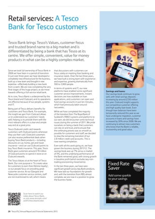Scan here to watch our
video about Tesco Bank,
or visit www.tescoplc.com/
ar2012/tescobankvideo
Since we took full ownership of Tesco Bank in
2008 we have been in a period of transition.
In just over three years we have developed a
completely new infrastructure for the business,
built up a new team and brought in new
expertise – effectively building a new bank
from scratch. We are now completing the very
final stages of this huge project, as we move
towards offering a full-service retail bank.
At its core, Tesco Bank is underpinned by the
Tesco brand and Clubcard, and its operations
are effective because of our people, systems
and IT.
Being part of Tesco delivers benefits for
customers and Tesco Bank. For example,
the insight we gain from Clubcard allows
us to understand our customers’ needs
well, helping us to provide them with the
most relevant offers in a clear and simple
way and at a great price.
Tesco Clubcard credit card rewards
customers with Clubcard points whenever
they use their card. Clubcard customers
can also receive preferential deals when
buying Tesco Bank products – including
discounts on car, home, pet and travel
insurance – and can use Clubcard points to
buy Tesco Bank insurance. This year, Tesco
Bank gave customers around £70 million
of Clubcard points to spend in store or on
Clubcard rewards.
The Tesco Values sit at the heart of Tesco
Bank. Our core purpose is ‘To create value
for customers to earn their lifetime loyalty’,
so our people focus on providing great
customer service. At our Glasgow and
Newcastle customer service centres, staff
are not incentivised to sell, which means
that discussions with customers can
focus solely on meeting their banking and
insurance needs. Over the last three years,
we have built a strong team with experience
and expertise, growing dramatically from
300 to 2,800 people.
In terms of systems and IT, our new
platforms have enabled some significant
customer service improvements. Instant
decisions are now available on loan
applications, and customers can open and
fund savings accounts in just ten minutes,
which had previously taken around
two weeks.
While we have completed the majority
of the transition from The Royal Bank of
Scotland’s (‘RBS’) systems and platforms to
our own, we did encounter some technical
issues during the summer of 2011. We pride
ourselves on being a bank that customers
can rely on and trust, and to ensure that
the continuing process was as smooth as
possible for customers and staff, we decided
to slow the remaining transition of our
2.8 million credit card accounts. This is
now nearing completion.
Even with all this work going on, we have
grown the business during 2011/12. The
savings book was up 7% versus a market
of 3%, and the underlying performance of
the Bank remained good, with strong growth
in baseline profit (which excludes key non-
trading provisioning movements).
In the last three years, we have seen
significant growth across key Bank products.
We have laid our foundations for growth
and, with the transition from RBS almost
complete, we are now in a position to grow
the business faster.
Tesco Bank brings Tesco’s Values, customer focus
and trusted brand name to a big market and is
differentiated by being a bank that has Tesco at its
centre. We offer simple, convenient, value for money
products in what can be a highly complex market.
Savings and loans:
Our savings book continues to grow
well, with retail savings deposits
increasing by around £330 million
this year. Clubcard insight supports
our competitive customer offering
and high quality loan book. Even
though loan balances have been
temporarily reduced this year as we
have undergone migration, customer
accounts in loans and savings have
increased by 30% since 2008. We are
continuing to attract new customers
who know that the Bank is reliable,
trustworthy and good value.
Retail services: A Tesco
Bank for Tesco customers
20 Tesco PLC Annual Report and Financial Statements 2012
 