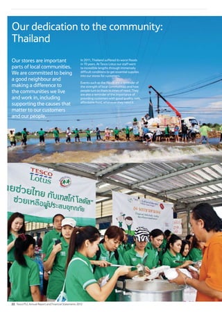 Our dedication to the community:
Thailand
Our stores are important
parts of local communities.
We are committed to being
a good neighbour and
making a difference to
the communities we live
and work in, including
supporting the causes that
matter to our customers
and our people.
In 2011, Thailand suffered its worst floods
in 70 years. At Tesco Lotus our staff went
to incredible lengths through immensely
difficult conditions to get essential supplies
into our stores for customers.
Events such as the floods are a reminder of
the strength of local communities and how
people turn to them in times of need. They
are also a reminder of the importance of
providing customers with good quality, safe,
affordable food, whenever they need it.
22 Tesco PLC Annual Report and Financial Statements 2012
 