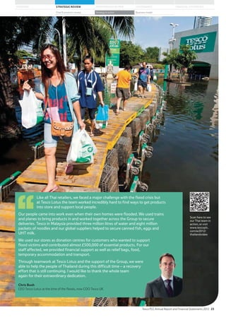 Like all Thai retailers, we faced a major challenge with the flood crisis but
at Tesco Lotus the team worked incredibly hard to find ways to get products
into store and support local people.
Our people came into work even when their own homes were flooded. We used trains
and planes to bring products in and worked together across the Group to secure
deliveries. Tesco in Malaysia provided three million litres of water and eight million
packets of noodles and our global suppliers helped to secure canned fish, eggs and
UHT milk.
We used our stores as donation centres for customers who wanted to support
flood victims and contributed almost £500,000 of essential products. For our
staff affected, we provided financial support as well as relief bags, food,
temporary accommodation and transport.
Through teamwork at Tesco Lotus and the support of the Group, we were
able to help the people of Thailand during this difficult time – a recovery
effort that is still continuing. I would like to thank the whole team
again for their extraordinary dedication.
Chris Bush
CEO Tesco Lotus at the time of the floods, now COO Tesco UK
Scan here to see
our Thai team in
action, or visit
www.tescoplc.
com/ar2012/
thailandvideo
Tesco PLC Annual Report and Financial Statements 2012 23
STRATEGIC REVIEW PERFORMANCE REVIEW GOVERNANCE FINANCIAL STATEMENTSOVERVIEW
Chief Executive’s review Strategy in action Business model
 