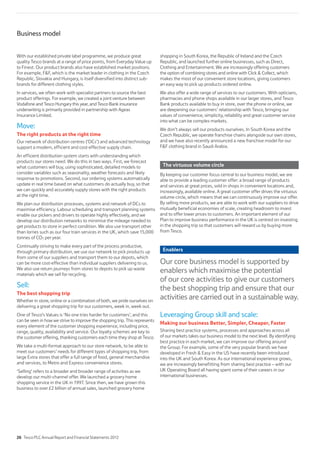 With our established private label programme, we produce great
quality Tesco brands at a range of price points, from Everyday Value up
to Finest. Our product brands also have established market positions.
For example, FF, which is the market leader in clothing in the Czech
Republic, Slovakia and Hungary, is itself diversified into distinct sub-
brands for different clothing styles.
In services, we often work with specialist partners to source the best
product offerings. For example, we created a joint venture between
Vodafone and Tesco Hungary this year, and Tesco Bank insurance
underwriting is primarily provided in partnership with Ageas
Insurance Limited.
Move:
The right products at the right time
Our network of distribution centres (‘DCs’) and advanced technology
support a modern, efficient and cost-effective supply chain.
An efficient distribution system starts with understanding which
products our stores need. We do this in two ways. First, we forecast
what customers will buy, using sophisticated, detailed models to
consider variables such as seasonality, weather forecasts and likely
response to promotions. Second, our ordering systems automatically
update in real time based on what customers do actually buy, so that
we can quickly and accurately supply stores with the right products
at the right time.
We plan our distribution processes, systems and network of DCs to
maximise efficiency. Labour scheduling and transport planning systems
enable our pickers and drivers to operate highly effectively, and we
develop our distribution networks to minimise the mileage needed to
get products to store in perfect condition. We also use transport other
than lorries such as our four train services in the UK, which save 15,000
tonnes of CO2 per year.
Continually striving to make every part of the process productive,
through primary distribution, we use our network to pick products up
from some of our suppliers and transport them to our depots, which
can be more cost-effective than individual suppliers delivering to us.
We also use return journeys from stores to depots to pick up waste
materials which we sell for recycling.
Sell:
The best shopping trip
Whether in store, online or a combination of both, we pride ourselves on
delivering a great shopping trip for our customers, week in, week out.
One of Tesco’s Values is ‘No one tries harder for customers’, and this
can be seen in how we strive to improve the shopping trip. This represents
every element of the customer shopping experience, including price,
range, quality, availability and service. Our loyalty schemes are key to
the customer offering, thanking customers each time they shop at Tesco.
We take a multi-format approach to our store network, to be able to
meet our customers’ needs for different types of shopping trip, from
large Extra stores that offer a full range of food, general merchandise
and services, to Metro and Express convenience stores.
‘Selling’ refers to a broader and broader range of activities as we
develop our multi-channel offer. We launched a grocery home
shopping service in the UK in 1997. Since then, we have grown this
business to over £2 billion of annual sales, launched grocery home
shopping in South Korea, the Republic of Ireland and the Czech
Republic, and launched further online businesses, such as Direct,
Clothing and Entertainment. We are increasingly offering customers
the option of combining stores and online with Click  Collect, which
makes the most of our convenient store locations, giving customers
an easy way to pick up products ordered online.
We also offer a wide range of services to our customers. With opticians,
pharmacies and phone shops available in our larger stores, and Tesco
Bank products available to buy in store, over the phone or online, we
are deepening our customers’ relationship with Tesco, bringing our
values of convenience, simplicity, reliability and great customer service
into what can be complex markets.
We don’t always sell our products ourselves. In South Korea and the
Czech Republic, we operate franchise chains alongside our own stores,
and we have also recently announced a new franchise model for our
FF clothing brand in Saudi Arabia.
The virtuous volume circle
By keeping our customer focus central to our business model, we are
able to provide a leading customer offer: a broad range of products
and services at great prices, sold in shops in convenient locations and,
increasingly, available online. A great customer offer drives the virtuous
volume circle, which means that we can continuously improve our offer.
By selling more products, we are able to work with our suppliers to drive
mutually beneficial economies of scale, creating headroom to invest
and to offer lower prices to customers. An important element of our
Plan to improve business performance in the UK is centred on investing
in the shopping trip so that customers will reward us by buying more
from Tesco.
Enablers
Our core business model is supported by
enablers which maximise the potential
of our core activities to give our customers
the best shopping trip and ensure that our
activities are carried out in a sustainable way.
Leveraging Group skill and scale:
Making our business Better, Simpler, Cheaper, Faster
Sharing best practice systems, processes and approaches across all
of our markets takes our business model to the next level. By identifying
best practice in each market, we can improve our offering around
the Group. For example, some of the very popular brands we have
developed in Fresh  Easy in the US have recently been introduced
into the UK and South Korea. As our international experience grows,
we are increasingly benefitting from sharing best practice – with our
UK Operating Board all having spent some of their careers in our
international businesses.
Business model
26 Tesco PLC Annual Report and Financial Statements 2012
 