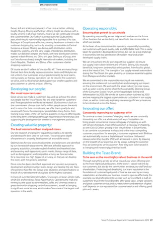 Group skill and scale supports each of our core activities: utilising
Insight, Buying, Moving and Selling. Utilising Insight as a Group, with a
loyalty scheme in all of our markets, means we can continually innovate
the customer offer. Our Turkish business launched Clubcard this
year, which would not normally be possible for a business of its size.
Buying as a Group is cost-effective, creating headroom to invest in the
customer shopping trip, such as by sourcing consumables in Central
Europe as a Group. Moving as a Group, with distribution centre
blueprints, systems, and the early stages of borderless distribution,
makes our deliveries simpler and faster, with new distribution centres
opened in both Poland and China this year. Selling as a Group, with
our Extra format already in eight international markets, including the
Czech Republic, Thailand and China, offers customers a better
shopping experience.
Of course we don’t believe in ‘one size fits all’. There are many things
that are best done locally because customer tastes and lifestyles are
not uniform. Our businesses are run predominantly by local teams,
not by expats, so that our operations can be close to the customers
we serve, and our local ranges both support our smaller suppliers and
give customers a tailored product offering.
Developing our people:
Our most important asset
Great service can make a customer’s day, and we achieve this when
our people live the Tesco Values: ‘No one tries harder for customers’
and ‘Treat people how we like to be treated’. Our business is built on
the commitment of more than half a million people across the world
and, in return for their commitment, we offer them good jobs and
careers with Tesco. Developing our people takes many forms, from
training in our state-of-the-art training academy in Asia, to offering jobs
to the long-term unemployed through Regeneration Partnerships and
supporting the development of women to management positions.
Creating valuable property:
The best located and best designed stores
Our site research and property capabilities enable us to identify
and develop the best sites for our stores. Tesco has great depth
of experience in property development all around the world.
Optimal sites for new store developments and extensions are identified
by our site research departments. We have a flexible approach to
property acquisition, considering both freehold and leasehold sites
and assessing each opportunity on its merits. Using a range of data,
such as demographics and competitor activity, we forecast sales
for a new store to a high degree of accuracy, so that we can develop
the stores with the greatest potential.
Once a site has been identified, approved and secured, our property
development and construction teams design and develop the site. Years
of experience have fed into Group-wide blueprints and specifications so
that all of our development takes place to the highest standard.
In many of our international markets, Tesco owns or leases whole malls,
which are anchored by a Tesco hypermarket. Operating the mall and
renting out the space to other retailers, cafés and cinemas creates a
great destination shopping centre for customers, as well as bringing
in significant rental income, which makes Tesco one of the largest mall
operators in the world.
Operating responsibly:
Ensuring that growth is sustainable
By operating responsibly, we not only benefit and secure the future
of our business but we can bring real benefits to the communities in
which we operate.
At the heart of our commitment to operating responsibly is providing
our customers with good quality, safe and affordable food. This is easily
taken for granted in developed economies, but can be a real challenge
in economies with low penetration of modern retail and under-
developed supply chains.
We can only achieve this by working with our suppliers to ensure
our supply chain is both resilient and efficient. Strong, fair, mutually
beneficial, long-term partnerships with suppliers, from local to global,
are at the heart of this. The strength of our supply network was evident
during the Thai floods this year, enabling us to secure essential supplies
from Malaysia and other markets.
We are committed to the responsible sourcing of raw materials,
ensuring the resilience of our supply chain and managing our impact
on the environment. We work with the wider industry on core issues,
such as water scarcity, and co-chair the Sustainability Steering Group
of the Consumer Goods Forum, which has pledged to help end
deforestation by 2020. We aim to be a zero-carbon business by 2050
and are mapping the biggest opportunities to cut carbon in our supply
chain, as well as continually exploring new energy efficiency measures
to be introduced across the Group.
Innovating our offer:
Constantly improving our customer offer
To continue to meet customers’ changing needs, we are constantly
innovating our offer in a whole variety of ways. Innovation can
bring greater convenience to an existing way of shopping, as with
self-service checkouts. It can offer customers a new way of shopping,
as with Click  Collect grocery or our virtual stores in South Korea.
It can combine our presence in shops and online into a compelling
customer proposition: for example, a customer registered with Blinkbox
can automatically receive a digital copy of most new Hollywood
releases when they buy the DVD with a Clubcard in store. By drawing
on the breadth of our expertise and by always putting the customer
first, we continue to serve customers how they want to be served in
a changing and increasingly joined-up world.
Building the Tesco Brand:
To be seen as the most highly valued business in the world
Through everything we do, we strive towards our vision of being seen
as the most highly valued business in the world – valued not only by
our customers, but also by the communities we serve, our staff and our
shareholders. Protecting and developing our brand reputation is the
foundation of customer loyalty and of how we are seen by our many
stakeholders and enables our business model to operate effectively. For
example, our diversification into services such as Tesco Bank is built on
customers’ trust in the Tesco brand to offer good value, simple solutions
and great customer service; and our recruitment and retention of great
staff depends on our reputation for customer service and offering good
jobs and careers.
Tesco PLC Annual Report and Financial Statements 2012 27
STRATEGIC REVIEW PERFORMANCE REVIEW GOVERNANCE FINANCIAL STATEMENTSOVERVIEW
Chief Executive’s review Strategy in action Business model
 