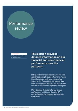 Performance
review
IN THIS SECTION
29 Key performance indicators
33 Financial review
This section provides
detailed information on our
financial and non-financial
performance over the
past year.
In Key performance indicators, you will find
sections covering Group performance, Group
financial ratios and all seven parts of our
strategy. Our Financial review section then
takes you through the financial performance
of each of our business segments in the year.
More detailed definitions for our Group
performance and Group financial KPIs
can be found in the glossary on the inside
back cover.
28 Tesco PLC Annual Report and Financial Statements 2012
 