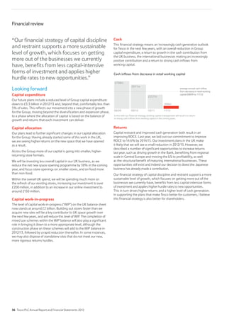 Looking forward
Capital expenditure
Our future plans include a reduced level of Group capital expenditure:
down to £3.3 billion in 2012/13 and, beyond that, comfortably less than
5% of sales. This reflects our movement into a new phase of growth
for the Group, moving beyond the diversification and expansion phase,
to a phase where the allocation of capital is based on the balance of
growth and returns that each investment can deliver.
Capital allocation
Our plans lead to further significant changes in our capital allocation
for the Group. Having already started some of this work in the UK,
we are seeing higher returns on the new space that we have opened
as a result.
Across the Group more of our capital is going into smaller, higher-
returning store formats.
We will be investing less overall capital in our UK business, as we
reduce the net new space opening programme by 38% in the coming
year, and focus store openings on smaller stores, and on food more
than non-food.
Within the overall UK spend, we will be spending much more on
the refresh of our existing stores, increasing our investment to over
£200 million, in addition to an increase in our online investment to
around £150 million.
Capital work-in-progress
The level of capital work-in-progress (‘WIP’) on the UK balance sheet
now stands at around £2 billion. Building out stores faster than we
acquire new sites will be a key contributor to UK space growth over
the next few years, and will reduce this level of WIP. The completion of
mixed use schemes within the WIP balance will also play a significant
role in bringing it down to a more appropriate level, although the
construction phase on these schemes will add to the WIP balance in
2012/13, followed by a rapid reduction thereafter. In some instances,
we may also dispose of standalone sites that do not meet our new,
more rigorous returns hurdles.
Cash
This financial strategy means an increasingly cash generative outlook
for Tesco in the next few years, with an overall reduction in Group
capital expenditure, a return to growth in the cash contribution from
the UK business, the international businesses making an increasingly
positive contribution and a return to strong cash inflows from
working capital.
08/09
£708m
£611m
£66m
09/10 11/12
Cash inflows from decrease in retail working capital
£357m
10/11
average annual cash inflow
from decrease in retail working
capital (08/09 to 11/12)
In line with ourfinancial strategy,working capital management will result in a return
to strong cash inflows fromworking capital in the comingyears.
Returns
Capital restraint and improved cash generation both result in an
improving ROCE. Last year, we laid out our commitment to improve
ROCE to 14.6% by 2014/15. Our investment plans in the UK make
it likely that we will see a small reduction in 2012/13. However, we
described a number of significant opportunities to increase returns
last year, such as driving growth in the Bank, benefiting from regional
scale in Central Europe and moving the US to profitability, as well
as the structural benefit of maturing international businesses. These
opportunities still exist and indeed our decision to divest the Japanese
business has already made a contribution.
Our financial strategy of capital discipline and restraint supports a more
sustainable level of growth, which focuses on getting more out of the
businesses we currently have, benefits from less capital-intensive forms
of investment and applies higher hurdle rates to new opportunities.
This in turn drives higher returns and a higher level of cash generation.
In supporting the plans that make Tesco better for customers, I believe
this financial strategy is also better for shareholders.
Financial review
“Our financial strategy of capital discipline
and restraint supports a more sustainable
level of growth, which focuses on getting
more out of the businesses we currently
have, benefits from less capital-intensive
forms of investment and applies higher
hurdle rates to new opportunities.”
36 Tesco PLC Annual Report and Financial Statements 2012
 