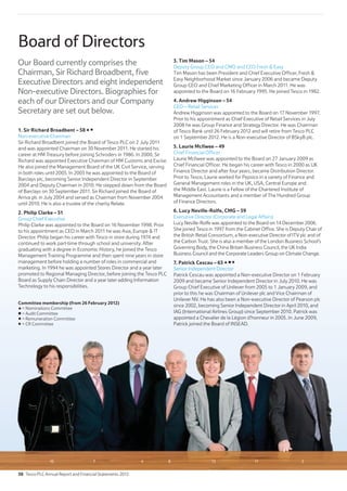 10 7 4 8 13 11 2
Board of Directors
Our Board currently comprises the
Chairman, Sir Richard Broadbent, five
Executive Directors and eight independent
Non-executive Directors. Biographies for
each of our Directors and our Company
Secretary are set out below.
1. Sir Richard Broadbent – 58
Non-executive Chairman
Sir Richard Broadbent joined the Board of Tesco PLC on 2 July 2011
and was appointed Chairman on 30 November 2011. He started his
career at HM Treasury before joining Schroders in 1986. In 2000, Sir
Richard was appointed Executive Chairman of HM Customs and Excise.
He also joined the Management Board of the UK Civil Service, serving
in both roles until 2003. In 2003 he was appointed to the Board of
Barclays plc, becoming Senior Independent Director in September
2004 and Deputy Chairman in 2010. He stepped down from the Board
of Barclays on 30 September 2011. Sir Richard joined the Board of
Arriva plc in July 2004 and served as Chairman from November 2004
until 2010. He is also a trustee of the charity Relate.
2. Philip Clarke – 51
Group Chief Executive
Philip Clarke was appointed to the Board on 16 November 1998. Prior
to his appointment as CEO in March 2011 he was Asia, Europe  IT
Director. Philip began his career with Tesco in store during 1974 and
continued to work part-time through school and university. After
graduating with a degree in Economic History, he joined the Tesco
Management Training Programme and then spent nine years in store
management before holding a number of roles in commercial and
marketing. In 1994 he was appointed Stores Director and a year later
promoted to Regional Managing Director, before joining the Tesco PLC
Board as Supply Chain Director and a year later adding Information
Technology to his responsibilities.
3. Tim Mason – 54
Deputy Group CEO and CMO and CEO Fresh  Easy
Tim Mason has been President and Chief Executive Officer, Fresh 
Easy Neighborhood Market since January 2006 and became Deputy
Group CEO and Chief Marketing Officer in March 2011. He was
appointed to the Board on 16 February 1995. He joined Tesco in 1982.
4. Andrew Higginson – 54
CEO – Retail Services
Andrew Higginson was appointed to the Board on 17 November 1997.
Prior to his appointment as Chief Executive of Retail Services in July
2008 he was Group Finance and Strategy Director. He was Chairman
of Tesco Bank until 26 February 2012 and will retire from Tesco PLC
on 1 September 2012. He is a Non-executive Director of BSkyB plc.
5. Laurie McIlwee – 49
Chief Financial Officer
Laurie McIlwee was appointed to the Board on 27 January 2009 as
Chief Financial Officer. He began his career with Tesco in 2000 as UK
Finance Director and after four years, became Distribution Director.
Prior to Tesco, Laurie worked for Pepsico in a variety of Finance and
General Management roles in the UK, USA, Central Europe and
the Middle East. Laurie is a Fellow of the Chartered Institute of
Management Accountants and a member of The Hundred Group
of Finance Directors.
6. Lucy Neville-Rolfe, CMG – 59
Executive Director (Corporate and Legal Affairs)
Lucy Neville-Rolfe was appointed to the Board on 14 December 2006.
She joined Tesco in 1997 from the Cabinet Office. She is Deputy Chair of
the British Retail Consortium, a Non-executive Director of ITV plc and of
the Carbon Trust. She is also a member of the London Business School’s
Governing Body, the China Britain Business Council, the UK India
Business Council and the Corporate Leaders Group on Climate Change.
7. Patrick Cescau – 63
Senior Independent Director
Patrick Cescau was appointed a Non-executive Director on 1 February
2009 and became Senior Independent Director in July 2010. He was
Group Chief Executive of Unilever from 2005 to 1 January 2009, and
prior to this he was Chairman of Unilever plc and Vice Chairman of
Unilever NV. He has also been a Non-executive Director of Pearson plc
since 2002, becoming Senior Independent Director in April 2010, and
IAG (International Airlines Group) since September 2010. Patrick was
appointed a Chevalier de la Légion d’honneur in 2005. In June 2009,
Patrick joined the Board of INSEAD.
Committee membership (from 26 February 2012)
= Nominations Committee
= Audit Committee
= Remuneration Committee
= CR Committee
38 Tesco PLC Annual Report and Financial Statements 2012
 