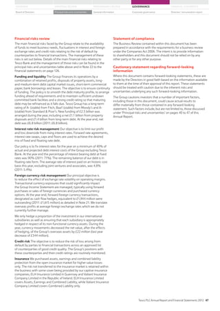 Financial risks review
The main financial risks faced by the Group relate to the availability
of funds to meet business needs, fluctuations in interest and foreign
exchange rates and credit risks relating to the risk of default by
counterparties to financial transactions. The management of these
risks is set out below. Details of the main financial risks relating to
Tesco Bank and the management of those risks can be found in the
principal risks and uncertainties table above and in Note 22 to the
financial statements on page 126.
Funding and liquidity The Group finances its operations by a
combination of retained profits, disposals of property assets, long-
and medium-term debt capital market issues, short-term commercial
paper, bank borrowings and leases. The objective is to ensure continuity
of funding. The policy is to smooth the debt maturity profile, to arrange
funding ahead of requirements and to maintain sufficient undrawn
committed bank facilities and a strong credit rating so that maturing
debt may be refinanced as it falls due. Tesco Group has a long-term
rating of A- (stable) from Fitch, Baa1 (stable) from Moody’s and A-
(stable) from Standard  Poor’s. New funding of £2.5 billion was
arranged during the year, including a net £1.1 billion from property
disposals and £1.4 billion from long-term debt. At the year end, net
debt was £6.8 billion (2011: £6.8 billion).
Interest rate risk management Our objective is to limit our profit
and loss downside from rising interest rates. Forward rate agreements,
interest rate swaps, caps and floors are used to achieve the desired
mix of fixed and floating rate debt.
Our policy is to fix interest rates for the year on a minimum of 40% of
actual and projected debt interest costs of the Group excluding Tesco
Bank. At the year end the percentage of interest bearing debt at fixed
rates was 90% (2011: 71%). The remaining balance of our debt is in
floating rate form. The average rate of interest paid on an historic cost
basis this year, excluding joint ventures and associates, was 4.8%
(2011: 5.4%).
Foreign currency risk management Our principal objective is
to reduce the effect of exchange rate volatility on operating margins.
Transactional currency exposures that could significantly impact
the Group Income Statement are managed, typically using forward
purchases or sales of foreign currencies and purchased currency
options. At the year end, forward foreign currency transactions,
designated as cash flow hedges, equivalent to £1,944 million were
outstanding (2011: £1,615 million) as detailed in Note 21. We translate
overseas profits at average foreign exchange rates which we do not
currently further manage.
We only hedge a proportion of the investment in our international
subsidiaries as well as ensuring that each subsidiary is appropriately
hedged in respect of its non-functional currency assets. During the
year, currency movements decreased the net value, after the effects
of hedging, of the Group’s overseas assets by £22 million (last year
decrease of £344 million).
Credit risk The objective is to reduce the risk of loss arising from
default by parties to financial transactions across an approved list
of counterparties of good credit quality. The Group’s positions with
these counterparties and their credit ratings are routinely monitored.
Insurance We purchased assets, earnings and combined liability
protection from the open insurance market for higher value losses
only. The risk not transferred to the insurance market is retained within
the business with some cover being provided by our captive insurance
companies, ELH Insurance Limited in Guernsey and Valiant Insurance
Company Limited in the Republic of Ireland. ELH Insurance Limited
covers Assets, Earnings and Combined Liability, while Valiant Insurance
Company Limited covers Combined Liability only.
Statement of compliance
The Business Review contained within this document has been
prepared in accordance with the requirements for a business review
under the Companies Act 2006. The intent is to provide information
to shareholders and this document should not be relied on by any
other party or for any other purpose.
Cautionary statement regarding forward-looking
information
Where this document contains forward-looking statements, these are
made by the Directors in good faith based on the information available
to them at the time of their approval of this report. These statements
should be treated with caution due to the inherent risks and
uncertainties underlying any such forward-looking information.
The Group cautions investors that a number of important factors,
including those in this document, could cause actual results to
differ materially from those contained in any forward-looking
statement. Such factors include, but are not limited to, those discussed
under ‘Principal risks and uncertainties’ on pages 40 to 47 of this
Annual Report.
Tesco PLC Annual Report and Financial Statements 2012 47
STRATEGIC REVIEW PERFORMANCE REVIEW GOVERNANCE FINANCIAL STATEMENTSOVERVIEW
General information Directors’ remuneration reportBoard of Directors Principal risks and uncertainties Corporate governance
 