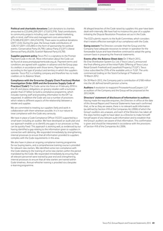 All alleged breaches of the Code raised by suppliers this year have been
dealt with internally. We have had no instance this year of a supplier
initiating the Dispute Resolution Procedure set out in the Code.
The CCO submits reports to the Audit Committee, which considers
that it retains effective oversight of our compliance with the Code.
Going concern The Directors consider that the Group and the
Company have adequate resources to remain in operation for the
foreseeable future and have therefore continued to adopt the going
concern basis in preparing the financial statements.
Events after the Balance Sheet date On 5 March 2012,
Ek-Chai Distribution System Co. Ltd. (‘Tesco Lotus’), announced
the final offering price of the Initial Public Offering of Tesco Lotus
Retail Growth Freehold and Leasehold Property (‘TLGF’). Tesco
Lotus subscribed for 25% of the available units in TLGF. The units
commenced trading on the Stock Exchange of Thailand on
19 March 2012.
On 30 March 2012, the Company paid a contribution of £180 million
into the UK defined benefit pension scheme.
Auditors A resolution to reappoint PricewaterhouseCoopers LLP
as auditors of the Company and the Group will be proposed at the
2012 AGM.
Directors’ statement of disclosure of information to auditors
Having made the requisite enquiries, the Directors in office at the date
of this Annual Report and Financial Statements have each confirmed
that, so far as they are aware, there is no relevant audit information
(as defined by Section 418 of the Companies Act 2006) of which the
Group’s auditors are unaware, and each of the Directors has taken all
the steps he/she ought to have taken as a Director to make himself/
herself aware of any relevant audit information and to establish that
the Group’s auditors are aware of that information. This confirmation
is given and should be interpreted in accordance with the provisions
of Section 418 of the Companies Act 2006.
Political and charitable donations Cash donations to charities
amounted to £25,646,209 (2011: £15,613,319). Total contributions
to community projects including cash, cause-related marketing,
gifts-in-kind, staff time and management costs amounted to
£74,588,818 (2011: £64,254,910). There were no political donations
(2011: £nil). During the year, the Group made contributions of
£28,137 (2011: £55,085) in the form of sponsorship for political
events: Conservative Party £4,790; Labour Party £12,011; Liberal
Democrat Party £6,636; Scottish National Party £4,700.
Supplier payment policy Tesco PLC is a signatory to the Prompt
Payment Code in the UK. More information about the Code can
be found at www.promptpaymentcode.org.uk. Payment terms and
conditions are agreed with suppliers in advance and the Group pays
its creditors in accordance with those terms. Payment terms vary
according to the type of product and territory in which the suppliers
operate. Tesco PLC is a holding company and therefore has no trade
creditors on its Balance Sheet.
Compliance with the Groceries (Supply Chain Practices) Market
Investigation Order 2009 and the Groceries Supply Code of
Practice (‘Code’) The Code came into force on 4 February 2010 in
the UK and places obligations on grocery retailers with a turnover
greater than £1 billion to build a compliance programme, which
includes training staff and providing information to the OFT as
requested. In addition the Code sets out a number of provisions
which relate to different aspects of the relationship between a
retailer and supplier.
We are committed to treating our suppliers fairly and work in
collaboration with them wherever possible. It is in our nature to
treat compliance with the Code very seriously.
We have in place a Code Compliance Officer (‘CCO’) supported by a
small team including an auditor. We have developed an audit plan and
our approach enables us to identify any gaps in our processes so they
can be quickly fixed. This approach is working well, as evidenced by our
having identified a gap relating to the information given to suppliers in
connection with delisting. We responded immediately by strengthening
internal processes to ensure that all information provided to suppliers
complies with the Code requirements in this area.
We also have in place an ongoing compliance training programme
for our buying teams, and a comprehensive training course is provided
for relevant new starters. We identified some non-compliance with
the Code relating to the training of some new starters within the period
mandated by the Code. We responded immediately by ensuring that
all relevant personnel were trained by year end and strengthening
internal processes to ensure that all new starters are trained within
Code timelines. Annual refresher training is provided via a bespoke
e-learning programme.
Tesco PLC Annual Report and Financial Statements 2012 49
STRATEGIC REVIEW PERFORMANCE REVIEW GOVERNANCE FINANCIAL STATEMENTSOVERVIEW
General information Directors’ remuneration reportBoard of Directors Principal risks and uncertainties Corporate governance
 