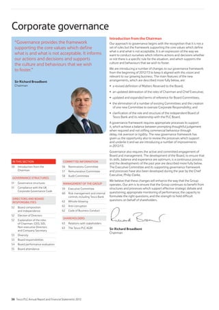 Corporate governance
Introduction from the Chairman
Our approach to governance begins with the recognition that it is not a
set of rules but the framework supporting the core values which define
what is and what is not acceptable. It is an expression of the way we
want to conduct ourselves which informs actions and decisions whether
or not there is a specific rule for the situation, and which supports the
culture and behaviours that we wish to foster.
We are introducing a number of changes to our governance framework
from the beginning of 2012/13 to keep it aligned with this vision and
relevant to our growing business. The main features of the new
arrangements, which are described more fully below, are:
a revised definition of Matters Reserved to the Board;
an updated delineation of the roles of Chairman and Chief Executive;
updated and expanded terms of reference for Board Committees;
the elimination of a number of existing Committees and the creation
of one new Committee to oversee Corporate Responsibility; and
clarification of the role and structure of the independent Board of
Tesco Bank and its relationship with the PLC Board.
A governance framework requires appropriate processes to support
it, which achieve a balance between prompting thoughtful judgement
when required and not stifling commercial behaviour through
delay, risk aversion or rigidity. The new governance framework has
given us the opportunity also to review the processes which support
and underlie it and we are introducing a number of improvements
in 2012/13.
Governance also requires the active and committed engagement of
Board and management. The development of the Board, to ensure that
its skills, balance and experience are optimum, is a continuous process
and the developments of the past year are described more fully below.
The Executive Committee and its supporting governance framework
and processes have also been developed during the year by the Chief
Executive, Philip Clarke.
We believe that these changes will enhance the way that the Group
operates. Our aim is to ensure that the Group continues to benefit from
structures and processes which support effective strategic debate and
questioning; appropriate monitoring of performance; the capacity to
formulate the right questions; and the strength to hold difficult
questions on behalf of shareholders.
Sir Richard Broadbent
Chairman
“Governance provides the framework
supporting the core values which define
what is and what is not acceptable. It informs
our actions and decisions and supports
the culture and behaviours that we wish
to foster.”
Sir Richard Broadbent
Chairman
IN THIS SECTION
50 Introduction from the
Chairman
GOVERNANCE STRUCTURES
51 Governance structures
51 Compliance with the UK
Corporate Governance Code
DIRECTORS AND BOARD
RESPONSIBILITIES
52 Board composition
and independence
52 Election of Directors
52 Explanation of the roles
of Chairman, CEO, SID,
Non-executive Directors
and Company Secretary
53 Diversity
53 Board responsibilities
54 Board performance evaluation
55 Board attendance
COMMITTEE INFORMATION
56 Nominations Committee
57 Remuneration Committee
58 Audit Committee
MANAGEMENT OF THE GROUP
59 Executive Committee
60 Risk management and internal
controls including Tesco Bank
62 Whistle-blowing
62 Anti-corruption
62 Code of Business Conduct
SHAREHOLDERS
63 Relations with stakeholders
63 The Tesco PLC AGM
50 Tesco PLC Annual Report and Financial Statements 2012
 