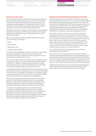 Governance structures
Over the past few months, we have been reviewing and updating the
Group’s corporate governance framework, to ensure that it remains
relevant to the business both today and in future and supports our
management in discharging their responsibilities. Copies of all the
documents referred to below are available in full on the Company’s
website at www.tescoplc.com/plc/ir/corpgov/boardprocess.
The Matters Reserved to the Board and the delineation of responsibilities
between the Chairman and Chief Executive have both been clarified
and updated to reflect best practice, while taking into account the
needs of the business.
We have taken the opportunity to simplify the Board Committees.
There are now four committees:
Audit;
Remuneration;
Nominations; and
Corporate Responsibility.
The remit of the Audit and Remuneration Committees is substantially
unchanged, although the terms of reference of both of these
Committees have been reviewed in line with best practice to ensure
that they remain relevant to the business.
The remit of the Nominations Committee has been broadened so that
it can deepen its focus on succession planning and the development
of talent and, in addition, consider governance matters, including
overseeing the structure and remit of the Board and its Committees.
The number of meetings is being increased to four a year.
A new Corporate Responsibility Committee has been created to ensure
that the Board maintains an adequate focus on corporate responsibility
in its widest sense. This reflects the importance to the Group of how it
is perceived externally. The new Committee is responsible for defining
and overseeing the Group’s corporate and social obligations.
We have also reviewed the governance framework for Tesco Bank
(which, in line with regulatory requirements, has an independent
Board) to ensure that the importance of robust, independent and
competent challenge at the level of the Bank’s Board is balanced
with appropriate alignment with, and oversight of, the PLC Board.
The structure of the Bank Board and its Committees remains
unchanged and the Bank Board continues to have three Board
Committees: Audit; Risk; and Remuneration. The constitution of the
Bank Board has, however, been revised and will now comprise a
Non-executive Chairman, together with broadly equal representation
of the Bank’s executive management, Tesco PLC Non-executive
Directors and independent Non-executive Directors.
Compliance with the UK Corporate Governance Code
The UK Corporate Governance Code (the ‘Code’) sets out the main
principles and specific provisions on how companies should be directed
and controlled to follow good governance practice. The rules of the
Financial Services Authority (the ‘FSA’) require companies listed in the
UK to disclose, in relation to the Code, how they have applied those
principles and whether they have complied with the provisions
throughout the financial year. Where the provisions have not been
complied with, companies must provide an explanation for this.
Provision B.1.2 of the Code requires at least half of the Board,
excluding the Chairman, to comprise Non-executive Directors
determined by the Board to be independent. Tesco has complied
with this provision except for the first four days of the financial year,
when it had one more Executive Director than Non-executive
Directors (excluding the Chairman). However, following Sir Terry
Leahy’s retirement and the appointment of Philip Clarke as his
successor as CEO in March 2011, there has been at least an equal
number of Non-executive and Executive Directors.
Prior to 2 March 2011 Philip Clarke was the Executive Director
responsible for Asia, Europe  IT.
Provision B.6.3 of the Code requires the Non-executive Directors,
led by the Senior Independent Director, to evaluate the performance
of the Chairman, taking into account the views of Executive Directors.
As the new Chairman, Sir Richard Broadbent, only assumed his role of
Chairman on 30 November 2011, it has been adjudged too soon in his
tenure to make a fair and reasonable assessment of his Chairmanship.
The Board considers that Tesco PLC complied in all material respects
with the Code for the whole of the year ended 25 February 2012.
Further information on Code can be found at www.frc.org.uk.
Tesco PLC Annual Report and Financial Statements 2012 51
STRATEGIC REVIEW PERFORMANCE REVIEW GOVERNANCE FINANCIAL STATEMENTSOVERVIEW
General information Directors’ remuneration reportBoard of Directors Principal risks and uncertainties Corporate governance
 