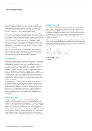 We have moved to address performance issues in the UK. The
challenge of refocusing the UK business to ensure it sustains healthy
market leadership is important enough to make it worth giving
up some profit in the short term to safeguard the business in the
long term. We laid out in April how we intend to do this.
Elsewhere, we have continued the substantial re-orientation of the
US business to give it the best possible opportunity to secure its future
with all the potential for longer-term growth that would bring. We have
announced our intention to exit from Japan. We are willing to invest
for the long term but where we cannot see a profitable, scalable
business earning good returns within an acceptable timescale, we
prefer to pursue better opportunities. And we have slowed down the
development of Tesco Bank to increase its focus on quality, service
and risk management.
These are substantial changes, in management, organisation and
business and they need to be seen as part of a continuing process
of moving the company forward, making changes where necessary
to ensure long-term stability and sustainable profitability.
Governance
Governance is the framework that articulates a company’s values and
supports its behaviours. During the year, we updated our governance
framework and processes as described in more detail on page 50.
An important aspect of these changes was the creation of the Board
Corporate Responsibility Committee to ensure that the Board
maintains a strategic focus on corporate responsibility in its widest
sense, reflecting the importance to the Group of how it engages
externally. When a company has significant economic and social scale
it is essential that it reflects on the full nature of its accountability
for its activities, and how it should discharge that responsibility to the
communities in which it operates. This will be an important focus for
the new Committee.
There have been a number of changes to the Board. In addition to
Sir David Reid, David Potts retired during the year, Richard Brasher
stepped down from the Board in March, and Andrew Higginson will
retire in September. We thank them all for their contribution to the
business over the years. We are also pleased to welcome Deanna
Oppenheimer to the Board as a Non-executive Director. Deanna
brings valuable international, retail, banking and digital experience
to our Board.
Financial results
In the year, we delivered sales growth of 7.4%. Profit growth was
modest, with a strong international performance largely offset by a
reduction in UK profits. Trading profit grew by 1.3%, and profit before
tax grew by 5.3%. Return on capital employed improved from 12.9%
last year to 13.3%, and we continued our long record of dividend
growth for shareholders, with the full year dividend up 2.1% to 14.76p.
The fact that in a year when economic headwinds have been evident
in practically every part of the globe our business increased sales,
profits, return on capital and dividends speaks for its overall resilience.
Looking ahead
Last year was a challenging one for the business and we are acutely
aware that this was reflected for our shareholders in the share price.
We will continue in 2012/13 to address long-standing business issues
in the UK and elsewhere in order to secure future prosperity as well as
ensuring that our financial and human resources are developed and
deployed where they are able most effectively to generate future
growth and returns.
If I have one overriding impression of Tesco after six months, it is that
here is a truly international business, deploying its expertise across the
world to drive opportunity, growth and returns, all of which ultimately
benefit the UK. I look forward to being part of it.
Sir Richard Broadbent
Chairman
Chairman’s statement
2 Tesco PLC Annual Report and Financial Statements 2012
 