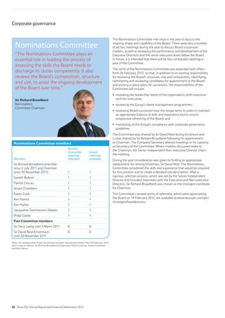 The Nominations Committee met once in the year to discuss the
ongoing shape and capability of the Board. There were also a number
of ad hoc meetings during the year to discuss Board succession
matters, as well as reviewing the performance and development of the
Executive Directors and the senior executive levels below the Board.
In future, it is intended that there will be four scheduled meetings a
year of the Committee.
The remit of the Nominations Committee was expanded with effect
from 26 February 2012, so that, in addition to its existing responsibility
for reviewing the Board’s structure, size and composition, identifying,
nominating and reviewing candidates for appointment to the Board
and putting in place plans for succession, the responsibilities of the
Committee will include:
reviewing the leadership needs of the organisation, both executive
and non-executive;
reviewing the Group’s talent management programmes;
reviewing Board succession over the longer term, in order to maintain
an appropriate balance of skills and experience and to ensure
progressive refreshing of the Board; and
monitoring of the Group’s compliance with corporate governance
guidelines.
The Committee was chaired by Sir David Reid during his tenure and
is now chaired by Sir Richard Broadbent following his appointment
as Chairman. The Company Secretary attends meetings in his capacity
as Secretary of the Committee. Where matters discussed relate to
the Chairman, the Senior Independent Non-executive Director chairs
the meeting.
During the year consideration was given to finding an appropriate
replacement for retiring Chairman, Sir David Reid. The Nominations
Committee considered the skills and experience that would be required
for this position and to create a detailed role description. After a
rigorous selection process, which was led by the Senior Independent
Director and included interviews with the Executive and Non-executive
Directors, Sir Richard Broadbent was chosen as the strongest candidate
for Chairman.
The Committee’s revised terms of reference, which were approved by
the Board on 14 February 2012, are available at www.tescoplc.com/plc/
ir/corpgov/boardprocess.
Nominations Committee members
Members
Number
of possible
meetings
attended
Actual
meetings
attended
Sir Richard Broadbent (member
since 2 July 2011 and Chairman
since 30 November 2011) 1 1
Gareth Bullock 1 1
Patrick Cescau 1 1
Stuart Chambers 1 1
Karen Cook 1 1
Ken Hanna 1 1
Ken Hydon 1 1
Jacqueline Tammenoms Bakker 1 1
Philip Clarke 1 1
Past Committee members
Sir Terry Leahy until 2 March 2011 0 0
Sir David Reid (Chairman)
until 30 November 2011
0 0
Note: the membership of the Committee has been revised with effect from 26 February 2012
and is now as follows: Sir Richard Broadbent (Chairman), Patrick Cescau, Stuart Chambers
and Ken Hanna.
Nominations Committee
“The Nominations Committee plays an
essential role in leading the process of
assessing the skills the Board needs to
discharge its duties competently. It also
reviews the Board’s composition, structure
and size, to assist the ongoing development
of the Board over time.”
Sir Richard Broadbent
Nominations
Committee Chairman
me.
Corporate governance
56 Tesco PLC Annual Report and Financial Statements 2012
 