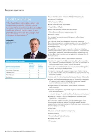 Corporate governance
Regular attendees at the invitation of the Committee include:
Chairman of the Board;
Chief Executive Officer;
Chief Financial Officer and his team;
Head of Internal Audit;
Executive Director (Corporate and Legal Affairs);
Other Executive Directors as appropriate; and
External Auditors.
The Company Secretary attends in his capacity as Secretary of
the Committee.
The Chairman of the Tesco Bank Audit Committee attends the
Committee twice a year to provide an update on the work of the Bank’s
Audit Committee in overseeing the Bank’s internal control and risk
assurance processes.
The Audit Committee structure requires the inclusion of at least one
member with recent and relevant financial experience. The Committee
Chairman and at least one other member fulfil this requirement, and
all other Committee members have an appropriate understanding of
financial matters.
The Audit Committee’s primary responsibilities include, to:
consider the appointment of the external auditors, their reports to
the Committee and their independence, including an assessment of
their appropriateness to conduct any non-audit work;
review the financial statements and announcements relating to the
financial performance of the Company;
review the internal audit programme and ensure that the Internal
Audit function is adequately resourced and has appropriate standing
within the Company;
discuss with the external auditors the nature and scope of the audit;
review, and challenge where necessary, the actions and judgements
of management, in relation to the interim and annual financial
statements before submission to the Board;
review formally the effectiveness of the external and internal
audit processes;
consider management’s response to any major external or internal
audit recommendations;
review the Company’s coordinated plans for business continuity; and
review the Company’s plans for the prevention and detection of
fraud, bribery and corruption.
The Committee met five times this year. While fulfilling the above
responsibilities, during the year the Committee received detailed
updates from several businesses within the Group, as well as discussing
a number of topics, including:
Audit Committee members
Members (all independent
Non-executive Directors)
Number
of possible
meetings
attended
Actual
meetings
attended
Ken Hydon (Chairman) 5 5
Gareth Bullock 5 5
Patrick Cescau 5 5
Ken Hanna 5 5
Audit Committee
“The Audit Committee plays a key role
in reviewing the effectiveness of the
Group’s internal controls, external auditors
and internal audit department. It also
provides assurance on the Group’s risk
management processes.”
Ken Hydon
Audit Committee
Chairman
58 Tesco PLC Annual Report and Financial Statements 2012
 