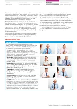 A Board visit is organised each year to one or more of the Group’s
businesses and the Committee takes advantage of these visits to meet
with local management and discuss how the Group’s internal controls
and risk management processes are embedded in those businesses.
There were also regular meetings via videoconference with local
management in several of our international companies.
The need for training is kept under review and the annual agenda
ensures substantial time is dedicated to technical updates, which are
generally provided by external experts. This year training was provided,
inter alia, on accounting standards, emerging issues, true and fair
requirements and corporate reporting. In addition, while in the US,
training was given on US risk and control processes. Training is also
provided on an ongoing basis to meet the specific individual needs
of Committee members.
The Committee carried out an effectiveness review during the year,
which concluded that the Committee was effective and had been
provided with sufficient resources to carry out its duties.
The Committee also regularly reviews its membership, to ensure
that it is refreshed and that no undue reliance is placed on particular
individuals. It was felt unnecessary to make changes this year.
The Committee considered the appointment of auditors and
recommended PricewaterhouseCoopers LLP’s (‘PwC’) reappointment.
Their remuneration is disclosed in Note 3 of the financial statements.
The Committee has regular private meetings with the external auditors
and the Head of Internal Audit during the year, at which an honest and
open working relationship is maintained and developed.
The Committee approved revised terms of reference on 14 February
2012, which are available at www.tescoplc.com/plc/ir/corpgov/
boardprocess.
Management of the Group
Executive Committee
The CEO is supported in formulating and implementing the
Group’s strategic plan and in managing the Group by the Executive
Committee, which is chaired by the CEO. Membership comprises
the Executive Directors and seven senior executives:
1 Gordon Fryett CEO Europe and Group Property Director –
Gordon Fryett joined Tesco in 1969 and has held a number of
roles including Operations Director, International Support Director,
CEO of Republic of Ireland and UK Property Director. He is a
Non-executive Director of Severn Trent Plc.
2 Kevin Grace Group Commercial Director – Kevin Grace joined
Tesco in 1982 and has held a number of roles including Support
Office Director, COO of South Korea, CEO of Poland and UK
Property Director.
3 Alison Horner Group Personnel Director – Alison Horner joined
Tesco in 1999 as a Personnel Manager, moving to UK and Ireland
operations in 2003 where she held a number of line management
roles including Operations Director.
4 Trevor Masters CEO Asia – Trevor Masters joined Tesco in
1979 and has held a number of roles including Store Manager,
Store Director, Operations Director for Extras, and CEO of
Central Europe.
5 Mike McNamara Chief Information Officer – Mike McNamara
joined Tesco in 1998 and has held a number of roles in IT and
Operations Development.
6 Bob Robbins Group Business Improvement Director – Bob Robbins
joined Tesco in 1975 and has held a number of roles including CEO
of Asia, CEO of Central Europe, Strategy and Development Director
Asia and various retail, marketing and general management roles.
7 Ken Towle Online Food and Internet Retailing Director – Ken Towle
joined Tesco in 1985 and has held a number of roles including
various UK operations roles and President and CEO of Tesco China.
1
3
5
7
2
4
6
Tesco PLC Annual Report and Financial Statements 2012 59
STRATEGIC REVIEW PERFORMANCE REVIEW GOVERNANCE FINANCIAL STATEMENTSOVERVIEW
General information Directors’ remuneration reportBoard of Directors Principal risks and uncertainties Corporate governance
 