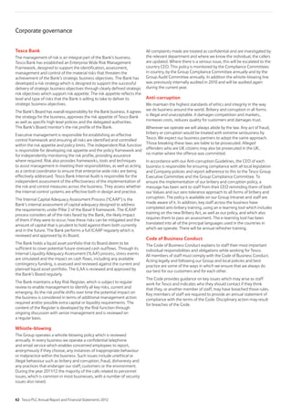 Tesco Bank
The management of risk is an integral part of the Bank’s business.
Tesco Bank has established an Enterprise Wide Risk Management
Framework, designed to support the identification, assessment,
management and control of the material risks that threaten the
achievement of the Bank’s strategic business objectives. The Bank has
developed a risk strategy which is designed to support the successful
delivery of strategic business objectives through clearly defined strategic
risk objectives which support risk appetite. The risk appetite reflects the
level and type of risks that the Bank is willing to take to deliver its
strategic business objectives.
The Bank’s Board has overall responsibility for the Bank business. It agrees
the strategy for the business, approves the risk appetite of Tesco Bank
as well as specific high level policies and the delegated authorities.
The Bank’s Board monitor’s the risk profile of the Bank.
Executive management is responsible for establishing an effective
control framework and ensuring all risks are identified and controlled
within the risk appetite and policy limits. The independent Risk function
is responsible for developing risk appetite and the policy framework and
for independently monitoring the risk profile, providing assurance
where required. Risk also provides frameworks, tools and techniques
to assist management in meeting their responsibilities, as well as acting
as a central coordinator to ensure that enterprise wide risks are being
effectively addressed. Tesco Bank Internal Audit is responsible for the
independent assessment of the effectiveness of the implementation of
the risk and control measures across the business. They assess whether
the internal control systems are effective both in design and practice.
The Internal Capital Adequacy Assessment Process (‘ICAAP’) is the
Bank’s internal assessment of capital adequacy designed to address
the requirements under Pillar 2 of the Basel II framework. The ICAAP
process considers all of the risks faced by the Bank, the likely impact
of them if they were to occur, how these risks can be mitigated and the
amount of capital that is prudent to hold against them both currently
and in the future. The Bank performs a full ICAAP regularly which is
reviewed and approved by its Board.
The Bank holds a liquid asset portfolio that its Board deem to be
sufficient to cover potential future stressed cash outflows. Through its
Internal Liquidity Adequacy Assessment (‘ILAA’) process, stress events
are simulated and the impact on cash flows, including any available
contingency funding, is assessed and reviewed against the current and
planned liquid asset portfolio. The ILAA is reviewed and approved by
the Bank’s Board regularly.
The Bank maintains a Key Risk Register, which is subject to regular
review to enable management to identify all key risks, current and
emerging. As the risk profile shifts over time the potential impact on
the business is considered in terms of additional management action
required and/or possible extra capital or liquidity requirements. The
content of the Register is developed by the Risk function through
ongoing discussion with senior management and is reviewed on
a regular basis.
Whistle-blowing
The Group operates a whistle-blowing policy which is reviewed
annually. In every business we operate a confidential telephone
and email service which enables concerned employees to report,
anonymously if they choose, any instances of inappropriate behaviour
or malpractice within the business. Such issues include unethical or
illegal behaviour such as bribery and corruption, fraud, dishonesty and
any practices that endanger our staff, customers or the environment.
During the year 2011/12 the majority of the calls related to personnel
issues, which is common in most businesses, with a number of security
issues also raised.
All complaints made are treated as confidential and are investigated by
the relevant department and where we know the individual, the callers
are updated. Where there is a serious issue, this will be escalated to the
country CEO. This policy is monitored by the Compliance Committees
in country, by the Group Compliance Committee annually and by the
Group Audit Committee annually. In addition the whistle-blowing line
was previously internally audited in 2010 and will be audited again
during the current year.
Anti-corruption
We maintain the highest standards of ethics and integrity in the way
we do business around the world. Bribery and corruption in all forms
is illegal and unacceptable. It damages competition and markets,
increases costs, reduces quality for customers and damages trust.
Wherever we operate we will always abide by the law. Any act of fraud,
bribery or corruption would be treated with extreme seriousness by
Tesco. We expect our business partners to adopt the same approach.
Those breaking these laws are liable to be prosecuted. Alleged
offenders who are UK citizens may also be prosecuted in the UK,
no matter where the offence was committed.
In accordance with our Anti-corruption Guidelines, the CEO of each
business is responsible for ensuring compliance with all local legislation
and Company policies and report adherence to this to the Tesco Group
Executive Committee and the Group Compliance Committee. To
ensure the implementation of our bribery and corruption policy, a
message has been sent to staff from their CEO reminding them of both
our Values and our zero tolerance approach to all forms of bribery and
corruption. The policy is available on our Group Intranet and staff are
made aware of it. In addition, key staff across the business have
completed anti-bribery training, using an e-learning tool which includes
training on the new Bribery Act, as well as our policy, and which also
requires them to pass an assessment. The e-learning tool has been
translated into all of the principal languages used in the countries in
which we operate. There will be annual refresher training.
Code of Business Conduct
The Code of Business Conduct explains to staff their most important
individual responsibilities and obligations while working for Tesco.
All members of staff must comply with the Code of Business Conduct.
Acting legally and following our Group and local policies and best
practice are some of the ways in which we ensure that we always do
our best for our customers and for each other.
The Code provides guidance on key issues which may arise as staff
work for Tesco and indicates who they should contact if they think
that they, or another member of staff, may have breached those rules.
Key members of staff are required to provide an annual statement of
compliance with the terms of the Code. Disciplinary action may result
for breaches of the Code.
Corporate governance
62 Tesco PLC Annual Report and Financial Statements 2012
 
