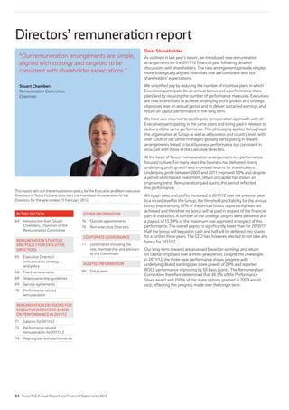 Directors’ remuneration report
Dear Shareholder
As outlined in last year’s report, we introduced new remuneration
arrangements for the 2011/12 financial year following detailed
discussions with shareholders. The new arrangements provide simpler,
more strategically aligned incentives that are consistent with our
shareholders’ expectations.
We simplified pay by reducing the number of incentive plans in which
Executives participate (to an annual bonus and a performance share
plan) and by reducing the number of performance measures. Executives
are now incentivised to achieve underlying profit growth and strategic
objectives over an annual period and to deliver sustained earnings and
return on capital performance in the long term.
We have also returned to a collegiate remuneration approach with all
Executives participating in the same plans and being paid in relation to
delivery of the same performance. This philosophy applies throughout
the organisation at Group as well as at business and country level, with
over 5,000 of our senior managers globally participating in reward
arrangements linked to local business performance but consistent in
structure with those of the Executive Directors.
At the heart of Tesco’s remuneration arrangements is a performance
focused culture. For many years the business has delivered strong
underlying profit growth and improved returns for shareholders.
Underlying profit between 2007 and 2011 improved 50% and despite
a period of increased investment, return on capital has shown an
improving trend. Remuneration paid during this period reflected
this performance.
Although sales and profits increased in 2011/12 over the previous year
to a record level for the Group, the threshold profitability for the annual
bonus (representing 70% of the annual bonus opportunity) was not
achieved and therefore no bonus will be paid in respect of the financial
part of the bonus. A number of the strategic targets were delivered and
a payout of 13.54% of the maximum was approved in respect of this
performance. The overall payout is significantly lower than for 2010/11.
Half the bonus will be paid in cash and half will be deferred into shares
for a further three years. The CEO has, however, elected to not take any
bonus for 2011/12.
Our long-term rewards are assessed based on earnings and return
on capital employed over a three-year period. Despite the challenges
in 2011/12, the three-year performance shows progress with
underlying diluted earnings per share growth of 29% and reported
ROCE performance improving by 50 basis points. The Remuneration
Committee therefore determined that 46.5% of the Performance
Share award and 100% of the share options granted in 2009 would
vest, reflecting this progress made over the longer term.
“Our remuneration arrangements are simple,
aligned with strategy and targeted to be
consistent with shareholder expectations.”
Stuart Chambers
Remuneration Committee
Chairman
IN THIS SECTION
64 Introduction from Stuart
Chambers, Chairman of the
Remuneration Committee
REMUNERATION STRATEGY
AND POLICY FOR EXECUTIVE
DIRECTORS
65 Executive Directors’
remuneration strategy
and policy
68 Fixed remuneration
69 Share ownership guidelines
69 Service agreements
70 Performance related
remuneration
REMUNERATION DECISIONS FOR
EXECUTIVE DIRECTORS BASED
ON PERFORMANCE IN 2011/12
71 Salaries for 2011/12
72 Performance related
remuneration for 2011/12
74 Aligning pay with performance
OTHER INFORMATION
76 Outside appointments
76 Non-executive Directors
CORPORATE GOVERNANCE
77 Governance including the
role, membership and advisors
to the Committee
AUDITED INFORMATION
80 Data tables
This report sets out the remuneration policy for the Executive and Non-executive
Directors of Tesco PLC and describes the individual remuneration of the
Directors for the year ended 25 February 2012.
64 Tesco PLC Annual Report and Financial Statements 2012
 