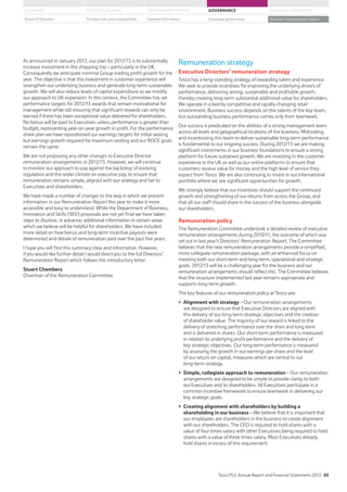 As announced in January 2012, our plan for 2012/13 is to substantially
increase investment in the shopping trip – particularly in the UK.
Consequently we anticipate minimal Group trading profit growth for the
year. The objective is that this investment in customer experience will
strengthen our underlying business and generate long-term sustainable
growth. We will also reduce levels of capital expenditure as we modify
our approach to UK expansion. In this context, the Committee has set
performance targets for 2012/13 awards that remain motivational for
management while still ensuring that significant rewards can only be
earned if there has been exceptional value delivered for shareholders.
No bonus will be paid to Executives unless performance is greater than
budget, representing year-on-year growth in profit. For the performance
share plan we have repositioned our earnings targets for initial vesting
but earnings growth required for maximum vesting and our ROCE goals
remain the same.
We are not proposing any other changes to Executive Director
remuneration arrangements in 2012/13. However, we will continue
to monitor our approach to pay against the backdrop of evolving
regulation and the wider climate on executive pay, to ensure that
remuneration remains simple, aligned with our strategy and fair to
Executives and shareholders.
We have made a number of changes to the way in which we present
information in our Remuneration Report this year to make it more
accessible and easy to understand. While the Department of Business,
Innovation and Skills (‘BIS’) proposals are not yet final we have taken
steps to disclose, in advance, additional information in certain areas
which we believe will be helpful for shareholders. We have included
more detail on how bonus and long-term incentive payouts were
determined and details of remuneration paid over the past five years.
I hope you will find this summary clear and informative. However,
if you would like further detail I would direct you to the full Directors’
Remuneration Report which follows this introductory letter.
Stuart Chambers
Chairman of the Remuneration Committee
Remuneration strategy
Executive Directors’ remuneration strategy
Tesco has a long-standing strategy of rewarding talent and experience.
We seek to provide incentives for improving the underlying drivers of
performance, delivering strong, sustainable and profitable growth,
thereby creating long-term substantial additional value for shareholders.
We operate in a keenly competitive and rapidly changing retail
environment. Business success depends on the talents of the key team,
but outstanding business performance comes only from teamwork.
Our success is predicated on the abilities of a strong management team
across all levels and geographical locations of the business. Motivating
and incentivising this team to deliver sustainable long-term performance
is fundamental to our ongoing success. During 2012/13 we are making
significant investments in our business foundations to ensure a strong
platform for future sustained growth. We are investing in the customer
experience in the UK as well as our online platforms to ensure that
customers receive value for money and the high level of service they
expect from Tesco. We are also continuing to invest in our international
portfolio where we see significant opportunities for growth.
We strongly believe that our incentives should support the continued
growth and strengthening of our returns from across the Group, and
that all our staff should share in the success of the business alongside
our shareholders.
Remuneration policy
The Remuneration Committee undertook a detailed review of executive
remuneration arrangements during 2010/11, the outcome of which was
set out in last year’s Directors’ Remuneration Report. The Committee
believes that the new remuneration arrangements provide a simplified,
more collegiate remuneration package, with an enhanced focus on
meeting both our short-term and long-term, operational and strategic
goals. 2012/13 will be a challenging year for the business and our
remuneration arrangements should reflect this. The Committee believes
that the structure implemented last year remains appropriate and
supports long-term growth.
The key features of our remuneration policy at Tesco are:
Alignment with strategy – Our remuneration arrangements
are designed to ensure that Executive Directors are aligned with
the delivery of our long-term strategic objectives and the creation
of shareholder value. The majority of our reward is linked to the
delivery of stretching performance over the short and long term
and is delivered in shares. Our short-term performance is measured
in relation to underlying profit performance and the delivery of
key strategic objectives. Our long-term performance is measured
by assessing the growth in our earnings per share and the level
of our return on capital, measures which are central to our
long-term strategy.
Simple, collegiate approach to remuneration – Our remuneration
arrangements are designed to be simple to provide clarity to both
our Executives and to shareholders. All Executives participate in a
common incentive framework to ensure teamwork in delivering our
key strategic goals.
Creating alignment with shareholders by building a
shareholding in our business – We believe that it is important that
our employees are shareholders in the business to create alignment
with our shareholders. The CEO is required to hold shares with a
value of four times salary with other Executives being required to hold
shares with a value of three times salary. Most Executives already
hold shares in excess of this requirement.
Tesco PLC Annual Report and Financial Statements 2012 65
STRATEGIC REVIEW PERFORMANCE REVIEW GOVERNANCE FINANCIAL STATEMENTSOVERVIEW
General information Directors’ remuneration reportBoard of Directors Principal risks and uncertainties Corporate governance
 