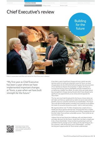 “My first year as Chief Executive
has been a year where we have
implemented important changes
at Tesco, a year when we have built
strength for the future.”
It has been a year of significant change and one in which we took
decisive action on some very important issues for Tesco: our reset
of expectations for the UK for the forthcoming year, the announcement
of our intention to dispose of our business in Japan, the focus on
moving Fresh  Easy closer to profitability and the renewed focus
on delivering a reliable Tesco Bank. As a part of this we made several
key management changes during the year which have allowed some
significant new appointments as we renew and reinvigorate the
Tesco team.
This has very much laid the ground for the future; a future where we
will make sure that our capital and our talent are put to work where it
benefits most our customers and hence our shareholders. The future
Tesco will demonstrate greater innovation and creativity as we address
the needs of consumers around our world – both in store and online.
We regularly deliver over 75 million shopping trips a week and as a
retailer are only as good as the last trips. Ensuring that Tesco is highly
valued by customers on each and every one of those shopping trips will
be what makes Tesco achieve sustainable success. That is what we set
out to do every day.
I believe that we have faced into challenges with real determination
and taken decisions for the future. I know that it has been a tough year
to be a Tesco shareholder. I know too that my whole team and I are
confident that the changes we are making are the right things to do –
for customers, staff, the business and its shareholders – and that
the long-term opportunities for Tesco remain undiminished.
Chief Executive’s review
Scan here to hear more
from Philip Clarke, or visit
www.tescoplc.com/ar2012/
ceoreview
Building
for the
future
Philip in conversation with Ellen and Jobe at the Tesco Extra store in Baldock
Tesco PLC Annual Report and Financial Statements 2012 3
STRATEGIC REVIEW PERFORMANCE REVIEW GOVERNANCE FINANCIAL STATEMENTSOVERVIEW
Chief Executive’s review Strategy in action Business model
 