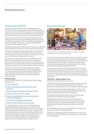 Performance in 2011/12
We delivered modest profit growth in a challenging economic
environment, with a strong international performance largely offset
by a reduction in UK profits. Whilst the year gave us many things to be
proud of, overall it was not the most pleasing performance. My team
and I are resolved to get Tesco back to winning, particularly at home.
Group sales increased by 7.4% to £72 billion, while Group trading
profit was up 1.3% on last year and underlying profit before tax rose
to £3.9 billion, an increase of 1.6%. Group capital expenditure in the
year was £3.8 billion. Group return on capital employed (‘ROCE’)
increased – to 13.3% (last year 12.9%).
The Board has proposed a final dividend of 10.13p per share, taking the
full year dividend to 14.76p, which is an increase of 2.1% on last year.
The decisions we have taken during the year have had an impact on
our financial performance. We decided to forego some short-term
profit to re-invest in the long-term health of the business, with a clear
focus on improving the shopping trip for customers.
The UK business clearly did not meet our own expectations in the
year and, partly as a result of this, we decided to accelerate our
plan to make improvements which has meant a necessary reset to
expectations for our growth in 2012/13 as well. This acceleration and
reset were announced with our Christmas trading update in January.
Despite this significant re-investment programme, we remain
committed to driving higher returns for shareholders. Although
our investment plans in the UK make achieving our ROCE target
more challenging in the short term, we still expect to deliver a
ROCE of 14.6% by 2014/15, with broadly based growth from
around the Group.
Strategic update
In last year’s Annual Report, I set out an evolution of our strategy
into seven parts:
To grow the UK core;
To be an outstanding international retailer in stores
and online;
To be as strong in everything we sell as we are in food;
To grow retail services in all our markets;
To put our responsibilities to the communities we serve
at the heart of what we do;
To be a creator of highly valued brands; and
To build our team so that we create more value.
This strategy remains as relevant now as it did a year ago and
I’m pleased to be able to update you on the progress we have
made on each of these strategic objectives. I also set out immediate
management priorities for the business last year – keeping the UK
strong and growing; becoming outstanding internationally, not just
successful; becoming a multi-channel retailer wherever we trade;
delivering on the potential of retail services; applying Group
skill and scale; and delivering higher returns. You will see how
these priorities have shaped our actions through the year.
To grow the UK core
The deli counter in our Hertford Superstore has a flat glass front, bright
lighting and warmer, more engaging signage
In the UK, high petrol prices and falling real incomes affected customers’
discretionary spending in the year. The combination of disappointing
sales in the second half of the year and our decision to increase investment
into the shopping trip meant that our UK performance was weaker
than planned. Sales grew by 6.2%, supported by excellent new store
performance, but trading profit declined by (1.0)%.
The issue we are addressing is that the shopping trip just hasn’t been
improving fast enough and our standards haven’t been as consistent as
our customers have come to expect. As a result, we are taking action to
improve each aspect of the customer offer. This will involve significant
revenue and capital investment in a comprehensive plan encompassing
six key areas.
The UK Plan – Building a Better Tesco
Our Plan for the UK business has six elements:
Service  Staff: helping our people deliver great service by investment
in recruitment, training and equipment, dedicated to particular
departments such as produce so that our customers notice the change.
Stores  Formats: making our stores better places in which to shop
and work, with the pace of new store development moderating, and
the pace of refreshing our existing stores stepping up.
Price  Value: delivering great value for money through the right
blend of price, promotions, couponing and loyalty.
Range  Quality: building the right ranges of quality products,
reviewing and refreshing our entire range of Tesco brand products,
making our ranging more store and format-specific, and bringing
dunnhumby, our marketing insight business, back into the heart
of Tesco.
Brand  Marketing: making sure that we get back to having the right
conversation with our customers about Tesco.
Clicks  Bricks: making this a potent combination for our customers,
with the roll-out of Click  Collect and the transformation of our range
and online presence.
Chief Executive’s review
4 Tesco PLC Annual Report and Financial Statements 2012
 